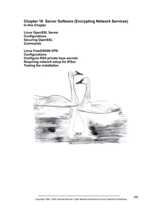 Chapter 16 Server Software (Encrypting Network Services)
In this Chapter
Linux OpenSSL Server
Configurations
Securing OpenSSL
Commands
Linux FreeS/WAN VPN
Configurations
Configure RSA private keys secrets
Requiring network setup for IPSec
Testing the installation

Copyright 1999 - 2000 Gerhard Mourani, Open Network Architecture ® and OpenDocs Publishing

288

 