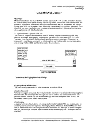 Server Software (Encrypting Network Services) 1
CHAPTER 6

Linux OPENSSL Server
Overview
Most server software like IMAP & POP, Samba, OpenLDAP, FTP, Apache, and others that ask
for users authentication before allowing services, by default transmit the users’ identification and
password in plain text. Alternatively, encryption mechanisms like SSL ensure safe and secure
transactions. With this technology, data going over the network is point-to-point encrypted. Once
OpenSSL has been installed on your Linux server you can use it as a third party tool to enable
other applications with SSL functionality.
As explained on the OpenSSL web site:
The OpenSSL Project is a collaborative effort to develop a robust, commercial-grade, fully
featured, and Open Source toolkit implementing the Secure Sockets Layer (SSL v2/v3) and
Transport Layer Security (TLS v1) protocols with full-strength cryptography. The project is
managed by a worldwide community of volunteers that use the Internet to communicate, plan,
and develop the OpenSSL toolkit and its related documentation.

Cryptography Advantages
The main advantages gained by using encryption technology follow:
Data Confidentiality
When a message is encrypted, the input plain text is transformed by an algorithm into enciphered
text that hides the meaning of the message and can be sent via any public mechanism. This
process involves a secret key that is used to encrypt and later decrypt the data. Without the
secret key, the encrypted data is meaningless.
Data Integrity
A cryptographic checksum, called a message authentication code (MAC), can be calculated on
arbitrarily user-supplied text to protect the integrity of data. The result (text and MAC) are then
sent to the receiver which can verify the trial MAC appended to a message by recalculating the
MAC for the message, using the appropriate secret key and verifying that it exactly equals the
trial MAC.

Copyright 1999 - 2000 Gerhard Mourani, Open Network Architecture ® and OpenDocs Publishing

289

 