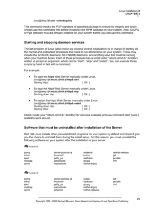 Linux Installation 0
CHAPTER 2
[root@deep /]# rpm --checksig foo

This command checks the PGP signature of specified package to ensure its integrity and origin.
Always use this command first before installing new RPM package on your system. Also, GnuPG
or Pgp software must be already installed on your system before you can use this command.

Starting and stopping daemon services
The init program of Linux (also known as process control initialization) is in charge of starting all
the normal and authorized processes that need to run at boot time on your system. These may
include the APACHE daemons, NETWORK daemons, and anything else that must be running
when your machine boots. Each of these processes has a script under “/etc/rc.d/init.d/” directory
written to accept an argument, which can be “start”, “stop” and “restart”. You can execute those
scripts by hand in fact with a command:
For example:
•

To start the httpd Web Server manually under Linux.
[root@deep /]# /etc/rc.d/init.d/httpd start
Starting httpd:

•

To stop the httpd Web Server manually under Linux.
[root@deep /]# /etc/rc.d/init.d/httpd stop
Shutting down http:

•

[ OK ]

[ OK ]

To restart the httpd Web Server manually under Linux.
[root@deep /]# /etc/rc.d/init.d/httpd restart
Shutting down http:
[ OK ]
Starting httpd:
[ OK ]

Check inside your “/etc/rc.d/init.d/” directory for services available and use command start | stop |
restart to work around.

Software that must be uninstalled after installation of the Server
Red Hat Linux installs other pre-established programs on your system by default and doesn’t give
you the choice to uninstall them during the install setup. For this reason, you must uninstall the
following software on your system after the installation of your server:

pump
mt-st
eject
mailcap
apmd

kernel-pcmcia-cs
linuxconf
getty_ps
setconsole
isapnptools

setserial
kudzu
raidtools
gnupg
redhat-logos

redhat-release
gd
pciutils
rmt

pump
mt-st
eject
mailcap
apmd

kernel-pcmcia-cs
linuxconf
getty_ps
isapnptools
setserial

kudzu
raidtools
gnupg
redhat-logos
redhat-release

gd
pciutils
rmt

Copyright 1999 - 2000 Gerhard Mourani, Open Network Architecture ® and OpenDocs Publishing

29

 