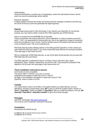 Server Software (Encrypting Network Services) 1
CHAPTER 6

Authentication
Personal identification is another use of cryptography, where the user/sender knows a secret,
which can serve to authenticate his/her identity.
Electronic Signature
A digital signature assures the sender and receiver that the message is authentic and that only
the owner of the key could have generated the digital signature.

Patents
Several legal issues exist for SSL technology. If you intend to use OpenSSL for commercial
purpose, you may need to obtain a license from RSA regarding use of RSA libraries.
Here’s an excerpt from the README file of OpenSSL:
Various companies hold various patents for various algorithms in various locations around the
world. _YOU_ are responsible for ensuring that your use of any algorithms is legal by checking if
there are any patents in your country. This file contains some of the patents that we know about
or are rumored to exist. This is not a definitive list.
RSA Data Security holds software patents on the RSA and RC5 algorithms. If their ciphers are
used inside the USA (and Japan?), you must contact RSA Data Security for licensing conditions.
Their web page is http://www.rsa.com/.
RC4 is a trademark of RSA Data Security, so use of this label should perhaps only be used with
RSA Data Security's permission.
The IDEA algorithm is patented by Ascom in Austria, France, Germany, Italy, Japan,
Netherlands, Spain, Sweden, Switzerland, UK and the USA. They should be contacted if that
algorithm is to be used; their web page is http://www.ascom.ch/.

These installation instructions assume
Commands are Unix-compatible.
The source path is “/var/tmp” (other paths are possible).
Installations were tested on Red Hat Linux 6.1 and 6.2.
All steps in the installation will happen in super-user account “root”.
OpenSSL version number is 0.9.5a

Tarballs
It is a good idea to make a list of files on the system before you install Openssl, and one
afterwards, and then compare them using ‘diff’ to find out what file it placed where. Simply run
‘find /* > OpenSSL1’ before and ‘find /* > OpenSSL2’ after you install the software, and use ‘diff
OpenSSL1 OpenSSL2 > OpenSSL-Installed’ to get a list of what changed.

Packages
OpenSSL Homepage: http://www.openssl.org/
You must be sure to download: openssl-0.9.5a.tar.gz

Compilation
Decompress the tarball (tar.gz).
[root@deep /]# cp openssl-version.tar.gz /var/tmp
[root@deep /]# cd /var/tmp

Copyright 1999 - 2000 Gerhard Mourani, Open Network Architecture ® and OpenDocs Publishing

290

 