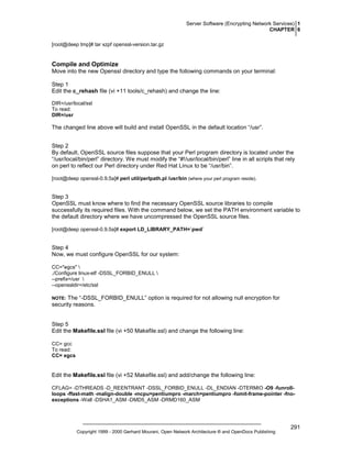 Server Software (Encrypting Network Services) 1
CHAPTER 6
[root@deep tmp]# tar xzpf openssl-version.tar.gz

Compile and Optimize
Move into the new Openssl directory and type the following commands on your terminal:
Step 1
Edit the c_rehash file (vi +11 tools/c_rehash) and change the line:
DIR=/usr/local/ssl
To read:
DIR=/usr

The changed line above will build and install OpenSSL in the default location “/usr”.
Step 2
By default, OpenSSL source files suppose that your Perl program directory is located under the
“/usr/local/bin/perl” directory. We must modify the “#!/usr/local/bin/perl” line in all scripts that rely
on perl to reflect our Perl directory under Red Hat Linux to be “/usr/bin”.
[root@deep openssl-0.9.5a]# perl util/perlpath.pl /usr/bin (where your perl program reside).

Step 3
OpenSSL must know where to find the necessary OpenSSL source libraries to compile
successfully its required files. With the command below, we set the PATH environment variable to
the default directory where we have uncompressed the OpenSSL source files.
[root@deep openssl-0.9.5a]# export LD_LIBRARY_PATH=`pwd`

Step 4
Now, we must configure OpenSSL for our system:
CC="egcs" 
./Configure linux-elf -DSSL_FORBID_ENULL 
--prefix=/usr 
--openssldir=/etc/ssl

The “-DSSL_FORBID_ENULL” option is required for not allowing null encryption for
security reasons.

NOTE:

Step 5
Edit the Makefile.ssl file (vi +50 Makefile.ssl) and change the following line:
CC= gcc
To read:
CC= egcs

Edit the Makefile.ssl file (vi +52 Makefile.ssl) and add/change the following line:
CFLAG= -DTHREADS -D_REENTRANT -DSSL_FORBID_ENULL -DL_ENDIAN -DTERMIO -O9 -funrollloops -ffast-math -malign-double -mcpu=pentiumpro -march=pentiumpro -fomit-frame-pointer -fnoexceptions -Wall -DSHA1_ASM -DMD5_ASM -DRMD160_ASM

Copyright 1999 - 2000 Gerhard Mourani, Open Network Architecture ® and OpenDocs Publishing

291

 