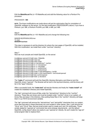 Server Software (Encrypting Network Services) 1
CHAPTER 6

Edit the Makefile.ssl file (vi +79 Makefile.ssl) and add the following value for a Pentium Pro
processor:
PROCESSOR= 686

The three modifications we made above will set the optimization flag for compilation of
OpenSSL software on the server. For the last modification (PROCESSOR=) above, if you have a
Pentium, put: 586, a Pentium Pro/II/III, put: 686, a 486, put: 486.

NOTE:

Step 6
Edit the Makefile.ssl file (vi +161 Makefile.ssl) and change the following line:
MANDIR=$(OPENSSLDIR)/man
To read:
MANDIR=/usr/man

This step is necessary to set the directory for where the man pages of OpenSSL will be installed.
With this modification, we install them under “/usr/man” directory.

Step 7
Now we must compile and install OpenSSL on the server:
[root@deep openssl-0.9.5a]# make -f Makefile
[root@deep openssl-0.9.5a]# make test
[root@deep openssl-0.9.5a]# make install
[root@deep openssl-0.9.5a]# mv /etc/ssl/misc/* /usr/bin/
[root@deep openssl-0.9.5a]# rm -rf /etc/ssl/misc/
[root@deep openssl-0.9.5a]# rm -rf /etc/ssl/lib/
[root@deep openssl-0.9.5a]# rm -f /usr/bin/CA.pl
[root@deep openssl-0.9.5a]# rm -f /usr/bin/CA.sh
[root@deep openssl-0.9.5a]# install -m 644 libRSAglue.a /usr/lib/
[root@deep openssl-0.9.5a]# install -m 644 rsaref/rsaref.h /usr/include/openssl/
[root@deep openssl-0.9.5a]# strip /usr/bin/openssl
[root@deep openssl-0.9.5a]# mkdir -p /etc/ssl/crl

The "make -f" command will build the OpenSSL libraries (libcrypto.a and libssl.a) and the
OpenSSL binary "openssl". The libraries will be built in the top-level directory, and the binary will
be in the "apps" directory.
After a successful build, the "make test" will test the libraries and finally the "make install" will
create the installation directory and install OpenSSL.
The “mv” command will move all files under the “/etc/ssl/misc/” directory to the “/usr/bin/”
directory. These files are binary and must be located under “/usr/bin/” since in our system, all
binary files are keep in this directory. Also putting these files in the “/usr/bin/” directory will keep
them in our PATH environment variable.
The “rm” command will remove the “/etc/ssl/misc/” and “/etc/ssl/lib/” directories from our system,
since files that were in these directories are now located in other places. Also, it will remove the
“CA.pl” and “CA.sh” files, that are small scripts used to create your own CA certificates. Those
scripts related to “openssl ca” commands has some strange requirements, and the default
OpenSSL config doesn't allow one easily to use “openssl ca” directly. So we’ll create the “sign.sh”
script program later to replace them.

Copyright 1999 - 2000 Gerhard Mourani, Open Network Architecture ® and OpenDocs Publishing

292

 