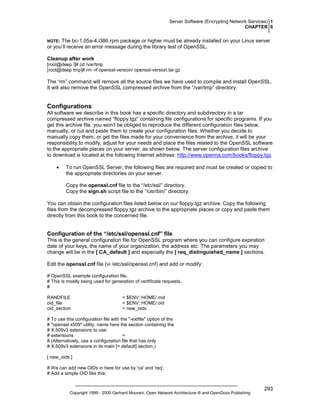 Server Software (Encrypting Network Services) 1
CHAPTER 6

The bc-1.05a-4.i386.rpm package or higher must be already installed on your Linux server
or you’ll receive an error message during the library test of OpenSSL.

NOTE:

Cleanup after work
[root@deep /]# cd /var/tmp
[root@deep tmp]# rm -rf openssl-version/ openssl-version.tar.gz

The “rm” command will remove all the source files we have used to compile and install OpenSSL.
It will also remove the OpenSSL compressed archive from the “/var/tmp” directory.

Configurations
All software we describe in this book has a specific directory and subdirectory in a tar
compressed archive named “floppy.tgz” containing file configurations for specific programs. If you
get this archive file, you won’t be obliged to reproduce the different configuration files below,
manually, or cut and paste them to create your configuration files. Whether you decide to
manually copy them, or get the files made for your convenience from the archive, it will be your
responsibility to modify, adjust for your needs and place the files related to the OpenSSL software
to the appropriate places on your server, as shown below. The server configuration files archive
to download is located at the following Internet address: http://www.openna.com/books/floppy.tgz
•

To run OpenSSL Server, the following files are required and must be created or copied to
the appropriate directories on your server.
Copy the openssl.cnf file to the “/etc/ssl/” directory.
Copy the sign.sh script file to the “/usr/bin/” directory.

You can obtain the configuration files listed below on our floppy.tgz archive. Copy the following
files from the decompressed floppy.tgz archive to the appropriate places or copy and paste them
directly from this book to the concerned file.

Configuration of the “/etc/ssl/openssl.cnf” file
This is the general configuration file for OpenSSL program where you can configure expiration
date of your keys, the name of your organization, the address etc. The parameters you may
change will be in the [ CA_default ] and especially the [ req_distinguished_name ] sections.
Edit the openssl.cnf file (vi /etc/ssl/openssl.cnf) and add or modify:
# OpenSSL example configuration file.
# This is mostly being used for generation of certificate requests.
#
RANDFILE
oid_file
oid_section

= $ENV::HOME/.rnd
= $ENV::HOME/.oid
= new_oids

# To use this configuration file with the "-extfile" option of the
# "openssl x509" utility, name here the section containing the
# X.509v3 extensions to use:
# extensions
=
# (Alternatively, use a configuration file that has only
# X.509v3 extensions in its main [= default] section.)
[ new_oids ]
# We can add new OIDs in here for use by 'ca' and 'req'.
# Add a simple OID like this:

Copyright 1999 - 2000 Gerhard Mourani, Open Network Architecture ® and OpenDocs Publishing

293

 
