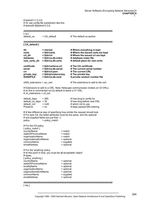 Server Software (Encrypting Network Services) 1
CHAPTER 6
# testoid1=1.2.3.4
# Or use config file substitution like this:
# testoid2=${testoid1}.5.6
####################################################################
[ ca ]
default_ca
= CA_default
# The default ca section
####################################################################
[ CA_default ]
dir
certs
crl_dir
database
new_certs_dir

= /etc/ssl
= $dir/certs
= $dir/crl
= $dir/ca.db.index
= $dir/ca.db.certs

# Where everything is kept
# Where the issued certs are kept
# Where the issued crl are kept
# database index file.
# default place for new certs.

certificate
serial
crl
private_key
RANDFILE

= $dir/certs/ca.crt
= $dir/ca.db.serial
= $dir/crl.pem
= $dir/private/ca.key
= $dir/ca.db.rand

# The CA certificate
# The current serial number
# The current CRL
# The private key
# private random number file

x509_extensions = usr_cert

# The extentions to add to the cert

# Extensions to add to a CRL. Note: Netscape communicator chokes on V2 CRLs
# so this is commented out by default to leave a V1 CRL.
# crl_extensions = crl_ext
default_days
default_crl_days
default_md
Preserve

= 365
= 30
= md5
= no

# how long to certify for
# how long before next CRL
# which md to use.
# keep passed DN ordering

# A few difference way of specifying how similar the request should look
# For type CA, the listed attributes must be the same, and the optional
# and supplied fields are just that :-)
policy
= policy_match
# For the CA policy
[ policy_match ]
countryName
stateOrProvinceName
organizationName
organizationalUnitName
commonName
emailAddress

= match
= match
= match
= optional
= supplied
= optional

# For the 'anything' policy
# At this point in time, you must list all acceptable 'object'
# types.
[ policy_anything ]
countryName
= optional
stateOrProvinceName
= optional
localityName
= optional
organizationName
= optional
organizationalUnitName
= optional
commonName
= supplied
emailAddress
= optional
####################################################################
[ req ]

Copyright 1999 - 2000 Gerhard Mourani, Open Network Architecture ® and OpenDocs Publishing

294

 