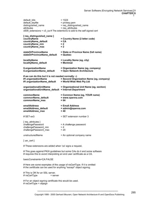 Server Software (Encrypting Network Services) 1
CHAPTER 6
default_bits
= 1024
default_keyfile
= privkey.pem
distinguished_name
= req_distinguished_name
attributes
= req_attributes
x509_extensions = v3_ca # The extentions to add to the self signed cert
[ req_distinguished_name ]
countryName
countryName_default
countryName_min
countryName_max

= Country Name (2 letter code)
= CA
=2
=2

stateOrProvinceName
stateOrProvinceName_default

= State or Province Name (full name)
= Quebec

localityName
localityName_default

= Locality Name (eg, city)
= Montreal

0.organizationName
0.organizationName_default

= Organization Name (eg, company)
= Open Network Architecture

# we can do this but it is not needed normally :-)
#1.organizationName
= Second Organization Name (eg, company)
#1.organizationName_default
= World Wide Web Pty Ltd
organizationalUnitName
= Organizational Unit Name (eg, section)
organizationalUnitName_default = Internet Department
commonName
commonName_default
commonName_max

= Common Name (eg, YOUR name)
= www.openna.com
= 64

emailAddress
emailAddress_default
emailAddress_max

= Email Address
= admin@openna.com
= 40

# SET-ex3

= SET extension number 3

[ req_attributes ]
challengePassword
challengePassword_min
challengePassword_max

= A challenge password
=4
= 20

unstructuredName

= An optional company name

[ usr_cert ]
# These extensions are added when 'ca' signs a request.
# This goes against PKIX guidelines but some CAs do it and some software
# requires this to avoid interpreting an end user certificate as a CA.
basicConstraints=CA:FALSE
# Here are some examples of the usage of nsCertType. If it is omitted
# the certificate can be used for anything *except* object signing.
# This is OK for an SSL server.
# nsCertType
= server
# For an object signing certificate this would be used.
# nsCertType = objsign

Copyright 1999 - 2000 Gerhard Mourani, Open Network Architecture ® and OpenDocs Publishing

295

 