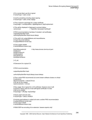 Server Software (Encrypting Network Services) 1
CHAPTER 6

# For normal client use this is typical
# nsCertType = client, email
# and for everything including object signing:
# nsCertType = client, email, objsign
# This is typical in keyUsage for a client certificate.
# keyUsage = nonRepudiation, digitalSignature, keyEncipherment
# This will be displayed in Netscape's comment listbox.
nsComment
= "OpenSSL Generated Certificate"
# PKIX recommendations harmless if included in all certificates.
subjectKeyIdentifier=hash
authorityKeyIdentifier=keyid,issuer:always
# This stuff is for subjectAltName and issuerAltname.
# Import the email address.
# subjectAltName=email:copy
# Copy subject details
# issuerAltName=issuer:copy
#nsCaRevocationUrl
#nsBaseUrl
#nsRevocationUrl
#nsRenewalUrl
#nsCaPolicyUrl
#nsSslServerName

= http://www.domain.dom/ca-crl.pem

[ v3_ca]
# Extensions for a typical CA

# PKIX recommendation.
subjectKeyIdentifier=hash
authorityKeyIdentifier=keyid:always,issuer:always
# This is what PKIX recommends but some broken software chokes on critical
# extensions.
#basicConstraints = critical,CA:true
# So we do this instead.
basicConstraints = CA:true
# Key usage: this is typical for a CA certificate. However since it will
# prevent it being used as an test self-signed certificate it is best
# left out by default.
# keyUsage = cRLSign, keyCertSign
# Some might want this also
# nsCertType = sslCA, emailCA
# Include email address in subject alt name: another PKIX recommendation
# subjectAltName=email:copy
# Copy issuer details
# issuerAltName=issuer:copy
# RAW DER hex encoding of an extension: beware experts only!

Copyright 1999 - 2000 Gerhard Mourani, Open Network Architecture ® and OpenDocs Publishing

296

 