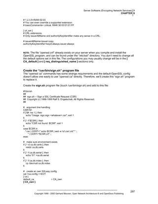 Server Software (Encrypting Network Services) 1
CHAPTER 6
# 1.2.3.5=RAW:02:03
# You can even override a supported extension:
# basicConstraints= critical, RAW:30:03:01:01:FF
[ crl_ext ]
# CRL extensions.
# Only issuerAltName and authorityKeyIdentifier make any sense in a CRL.
# issuerAltName=issuer:copy
authorityKeyIdentifier=keyid:always,issuer:always

The file “openssl.cnf” already exists on your server when you compile and install the
OpenSSL program, and can be found under the “/etc/ssl/” directory. You don’t need to change all
the default options set in this file; The configurations you may usually change will be in the [
CA_default ] and [ req_distinguished_name ] sections only.

NOTE:

Create the “/usr/bin/sign.sh” program file
The “openssl ca” commands has some strange requirements and the default OpenSSL config
doesn't allow one easily to use “openssl ca'' directly. Therefore, we’ll create this “sign.sh” program
to replace it.
Create the sign.sh program file (touch /usr/bin/sign.sh) and add to this file:
#!/bin/sh
##
## sign.sh -- Sign a SSL Certificate Request (CSR)
## Copyright (c) 1998-1999 Ralf S. Engelschall, All Rights Reserved.
##
# argument line handling
CSR=$1
if [ $# -ne 1 ]; then
echo "Usage: sign.sign <whatever>.csr"; exit 1
fi
if [ ! -f $CSR ]; then
echo "CSR not found: $CSR"; exit 1
fi
case $CSR in
*.csr ) CERT="`echo $CSR | sed -e 's/.csr/.crt/'`" ;;
* ) CERT="$CSR.crt" ;;
esac
# make sure environment exists
if [ ! -d ca.db.certs ]; then
mkdir ca.db.certs
fi
if [ ! -f ca.db.serial ]; then
echo '01' >ca.db.serial
fi
if [ ! -f ca.db.index ]; then
cp /dev/null ca.db.index
fi
# create an own SSLeay config
cat >ca.config <<EOT
[ ca ]
default_ca
= CA_own
[ CA_own ]

Copyright 1999 - 2000 Gerhard Mourani, Open Network Architecture ® and OpenDocs Publishing

297

 