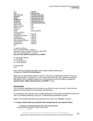 Server Software (Encrypting Network Services) 1
CHAPTER 6
dir
certs
new_certs_dir
database
serial
RANDFILE
certificate
private_key
default_days
default_crl_days
default_md
preserve
policy
[ policy_anything ]
countryName
stateOrProvinceName
localityName
organizationName
organizationalUnitName
commonName
emailAddress
EOT

= /etc/ssl
= /etc/ssl/certs
= /etc/ssl/ca.db.certs
= /etc/ssl/ca.db.index
= /etc/ssl/ca.db.serial
= /etc/ssl/ca.db.rand
= /etc/ssl/certs/ca.crt
= /etc/ssl/private/ca.key
= 365
= 30
= md5
= no
= policy_anything
= optional
= optional
= optional
= optional
= optional
= supplied
= optional

# sign the certificate
echo "CA signing: $CSR -> $CERT:"
openssl ca -config ca.config -out $CERT -infiles $CSR
echo "CA verifying: $CERT <-> CA cert"
openssl verify -CAfile /etc/ssl/certs/ca.crt $CERT
# cleanup after SSLeay
rm -f ca.config
rm -f ca.db.serial.old
rm -f ca.db.index.old
# die gracefully
exit 0

Now, make this program executable, and change its default permissions:
[root@deep /]# chmod 755 /usr/bin/sign.sh

You can also find this program “sign.sh” in the mod_ssl distribution under the “mod_sslversion/pkg.contrib/” subdirectory, or on our floppy.tgz archive file. Also note that the section [
CA_own ] must be changed to refect your own environment and don’t forget to change the ”
openssl verify -CAfile /etc/ssl/certs/ca.crt $CERT” line too.

NOTE:

Commands
The commands listed below are some that we use often, but many more exist. Check the man
pages and documentation for more details and information.
As an example, we’ll show you how to create certificates for your Apache Web Server and/or your
own CA (Certifying Authority) to sign your “Certificate Signing Request” yourself.
NOTE:

All commands listed below are assumed to be made in the “/etc/ssl/” directory.

1.1 Create a RSA private key protected with a passphrase for your Apache Server.
[root@deep ssl]# openssl genrsa -des3 -out server.key 1024
Generating RSA private key, 1024 bit long modulus
......................+++++

Copyright 1999 - 2000 Gerhard Mourani, Open Network Architecture ® and OpenDocs Publishing

298

 