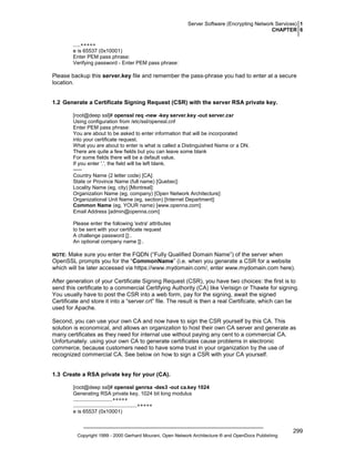 Server Software (Encrypting Network Services) 1
CHAPTER 6
.....+++++
e is 65537 (0x10001)
Enter PEM pass phrase:
Verifying password - Enter PEM pass phrase:

Please backup this server.key file and remember the pass-phrase you had to enter at a secure
location.

1.2 Generate a Certificate Signing Request (CSR) with the server RSA private key.
[root@deep ssl]# openssl req -new -key server.key -out server.csr
Using configuration from /etc/ssl/openssl.cnf
Enter PEM pass phrase:
You are about to be asked to enter information that will be incorporated
into your certificate request.
What you are about to enter is what is called a Distinguished Name or a DN.
There are quite a few fields but you can leave some blank
For some fields there will be a default value,
If you enter '.', the field will be left blank.
----Country Name (2 letter code) [CA]:
State or Province Name (full name) [Quebec]:
Locality Name (eg, city) [Montreal]:
Organization Name (eg, company) [Open Network Architecture]:
Organizational Unit Name (eg, section) [Internet Department]:
Common Name (eg, YOUR name) [www.openna.com]:
Email Address [admin@openna.com]:
Please enter the following 'extra' attributes
to be sent with your certificate request
A challenge password []:.
An optional company name []:.

Make sure you enter the FQDN (“Fully Qualified Domain Name”) of the server when
OpenSSL prompts you for the “CommonName” (i.e. when you generate a CSR for a website
which will be later accessed via https://www.mydomain.com/, enter www.mydomain.com here).

NOTE:

After generation of your Certificate Signing Request (CSR), you have two choices: the first is to
send this certificate to a commercial Certifying Authority (CA) like Verisign or Thawte for signing.
You usually have to post the CSR into a web form, pay for the signing, await the signed
Certificate and store it into a “server.crt” file. The result is then a real Certificate, which can be
used for Apache.
Second, you can use your own CA and now have to sign the CSR yourself by this CA. This
solution is economical, and allows an organization to host their own CA server and generate as
many certificates as they need for internal use without paying any cent to a commercial CA.
Unfortunately. using your own CA to generate certificates cause problems in electronic
commerce, because customers need to have some trust in your organization by the use of
recognized commercial CA. See below on how to sign a CSR with your CA yourself.

1.3 Create a RSA private key for your (CA).
[root@deep ssl]# openssl genrsa -des3 -out ca.key 1024
Generating RSA private key, 1024 bit long modulus
...........................+++++
............................................+++++
e is 65537 (0x10001)

Copyright 1999 - 2000 Gerhard Mourani, Open Network Architecture ® and OpenDocs Publishing

299

 