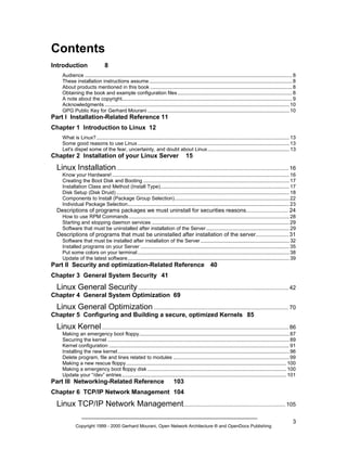 Contents
Introduction

8

Audience ................................................................................................................................................. 8
These installation instructions assume.................................................................................................... 8
About products mentioned in this book ................................................................................................... 8
Obtaining the book and example configuration files ................................................................................ 8
A note about the copyright....................................................................................................................... 9
Acknowledgments ................................................................................................................................. 10
GPG Public Key for Gerhard Mourani ................................................................................................... 10

Part I Installation-Related Reference 11
Chapter 1 Introduction to Linux 12
What is Linux?....................................................................................................................................... 13
Some good reasons to use Linux .......................................................................................................... 13
Let's dispel some of the fear, uncertainty, and doubt about Linux......................................................... 13

Chapter 2 Installation of your Linux Server

15

Linux Installation .............................................................................................................. 16
Know your Hardware! ............................................................................................................................ 16
Creating the Boot Disk and Booting ...................................................................................................... 17
Installation Class and Method (Install Type).......................................................................................... 17
Disk Setup (Disk Druid) ......................................................................................................................... 18
Components to Install (Package Group Selection)................................................................................ 22
Individual Package Selection................................................................................................................. 23

Descriptions of programs packages we must uninstall for securities reasons........................... 24
How to use RPM Commands ................................................................................................................ 28
Starting and stopping daemon services ................................................................................................ 29
Software that must be uninstalled after installation of the Server .......................................................... 29

Descriptions of programs that must be uninstalled after installation of the server..................... 31
Software that must be installed after installation of the Server .............................................................. 32
Installed programs on your Server ........................................................................................................ 35
Put some colors on your terminal .......................................................................................................... 38
Update of the latest software................................................................................................................. 39

Part II Security and optimization-Related Reference 40
Chapter 3 General System Security 41

Linux General Security ................................................................................................ 42
Chapter 4 General System Optimization 69

Linux General Optimization ...................................................................................... 70
Chapter 5 Configuring and Building a secure, optimized Kernels 85

Linux Kernel ....................................................................................................................... 86
Making an emergency boot floppy......................................................................................................... 87
Securing the kernel ............................................................................................................................... 89
Kernel configuration .............................................................................................................................. 91
Installing the new kernel........................................................................................................................ 96
Delete program, file and lines related to modules ................................................................................. 99
Making a new rescue floppy ................................................................................................................ 100
Making a emergency boot floppy disk ................................................................................................. 100
Update your “/dev” entries ................................................................................................................... 101

Part III Networking-Related Reference

103

Chapter 6 TCP/IP Network Management 104

Linux TCP/IP Network Management................................................................. 105
Copyright 1999 - 2000 Gerhard Mourani, Open Network Architecture ® and OpenDocs Publishing

3

 