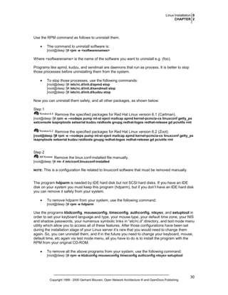 Linux Installation 0
CHAPTER 2

Use the RPM command as follows to uninstall them.
•

The command to uninstall software is:
[root@deep /]# rpm -e <softwarenames>

Where <softwarename> is the name of the software you want to uninstall e.g. (foo).
Programs like apmd, kudzu, and sendmail are daemons that run as process. It is better to stop
those processes before uninstalling them from the system.
•

To stop those processes, use the following commands:
[root@deep /]# /etc/rc.d/init.d/apmd stop
[root@deep /]# /etc/rc.d/init.d/sendmail stop
[root@deep /]# /etc/rc.d/init.d/kudzu stop

Now you can uninstall them safely, and all other packages, as shown below:
Step 1
Remove the specified packages for Red Hat Linux version 6.1 (Cartman).
[root@deep /]# rpm -e --nodeps pump mt-st eject mailcap apmd kernel-pcmcia-cs linuxconf getty_ps
setconsole isapnptools setserial kudzu raidtools gnupg redhat-logos redhat-release gd pciutils rmt

Remove the specified packages for Red Hat Linux version 6.2 (Zoot).
[root@deep /]# rpm -e --nodeps pump mt-st eject mailcap apmd kernel-pcmcia-cs linuxconf getty_ps
isapnptools setserial kudzu raidtools gnupg redhat-logos redhat-release gd pciutils rmt

Step 2
Remove the linux.conf-installed file manually.
[root@deep /]# rm -f /etc/conf.linuxconf-installed
NOTE:

This is a configuration file related to linuxconf software that must be removed manually.

The program hdparm is needed by IDE hard disk but not SCSI hard disks. If you have an IDE
disk on your system you must keep this program (hdparm), but if you don’t have an IDE hard disk
you can remove it safely from your system.
•

To remove hdparm from your system, use the following command:
[root@deep /]# rpm -e hdparm

Use the programs kbdconfig, mouseconfig, timeconfig, authconfig, ntsysv, and setuptool in
order to set your keyboard language and type, your mouse type, your default time zone, your NIS
and shadow passwords, your numerous symbolic links in “etc/rc.d” directory, and text mode menu
utility which allow you to access all of these features. After those configurations have been set
during the installation stage of your Linux server it’s rare that you would need to change them
again. So, you can uninstall them, and if in the future you need to change your keyboard, mouse,
default time, etc again via test mode menu, all you have to do is to install the program with the
RPM from your original CD-ROM.
•

To remove all the above programs from your system, use the following command:
[root@deep /]# rpm -e kbdconfig mouseconfig timeconfig authconfig ntsysv setuptool

Copyright 1999 - 2000 Gerhard Mourani, Open Network Architecture ® and OpenDocs Publishing

30

 
