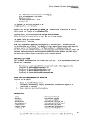 Server Software (Encrypting Network Services) 1
CHAPTER 6

1 out of 1 certificate requests certified, commit? [y/n]y
Write out database with 1 new entries
Data Base Updated
CA verifying: server.crt <-> CA cert
server.crt: OK
This signs the CSR and results in a server.crt file.
[root@deep ssl]# mv server.crt certs/

Now you have two files: server.key and server.crt. These can now, for example, be used as
follows, inside your Apache server's httpd.conf file:
SSLCertificateFile /etc/ssl/certs/server.crt Our web server public key
SSLCertificateKeyFile /etc/ssl/private/server.key
Our web server private key

The server.csr file is no longer needed.
[root@deep ssl]# rm -f server.csr

If you receive error message during signature of the certificate, it’s probably because
you’ve entered the wrong FQDN (“Fully Qualified Domain Name”) for the server when OpenSSL
prompted you for the “CommonName”; the “CommonName” must be something like
“my.domain.com” and not “domain.com”. Also, since you generate both the certificate and the CA
certificate, it’s important that at least one piece of information differs between both files, or you
may encounter problems during the signature of the certificate request.
NOTE:

Securing OpenSSL
Make your keys “Read and Write” only by the super-user “root”. This is important because no one
needs to touch these files.
•

To make your keys “read and Write” only by “root”, use the following commands:
[root@deep /]# chmod 600 /etc/ssl/certs/ca.crt
[root@deep /]# chmod 600 /etc/ssl/certs/server.crt
[root@deep /]# chmod 600 /etc/ssl/private/ca.key
[root@deep /]# chmod 600 /etc/ssl/private/server.key

Some possible uses of OpenSSL software
OpenSSL can be used to:
1.
2.
3.

Create your own Certificate Server.
Provide data confidentiality, integrity, authentication, and electronic signature in
transmission for the users.
Secure electronic commerce transactions.

Installed files
> /etc/ssl
> /etc/ssl/crl
> /etc/ssl/certs
> /etc/ssl/private
> /etc/ssl/openssl.cnf
> /usr/bin/openssl
> /usr/bin/c_rehash
> /usr/bin/sign.sh

> /usr/man/man1/verify.1
> /usr/man/man1/version.1
> /usr/man/man1/x509.1
> /usr/man/man3/BN_CTX_new.3
> /usr/man/man3/BN_CTX_start.3
> /usr/man/man3/BN_add.3
> /usr/man/man3/BN_add_word.3
> /usr/man/man3/BN_bn2bin.3

Copyright 1999 - 2000 Gerhard Mourani, Open Network Architecture ® and OpenDocs Publishing

301

 