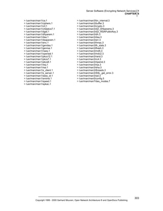 Server Software (Encrypting Network Services) 1
CHAPTER 6
> /usr/man/man1/ca.1
> /usr/man/man1/ciphers.1
> /usr/man/man1/crl.1
> /usr/man/man1/crl2pkcs7.1
> /usr/man/man1/dgst.1
> /usr/man/man1/dhparam.1
> /usr/man/man1/dsa.1
> /usr/man/man1/dsaparam.1
> /usr/man/man1/enc.1
> /usr/man/man1/gendsa.1
> /usr/man/man1/genrsa.1
> /usr/man/man1/nseq.1
> /usr/man/man1/openssl.1
> /usr/man/man1/pkcs12.1
> /usr/man/man1/pkcs7.1
> /usr/man/man1/pkcs8.1
> /usr/man/man1/req.1
> /usr/man/man1/rsa.1
> /usr/man/man1/s_client.1
> /usr/man/man1/s_server.1
> /usr/man/man1/sess_id.1
> /usr/man/man1/smime.1
> /usr/man/man1/speed.1
> /usr/man/man1/spkac.1

> /usr/man/man3/bn_internal.3
> /usr/man/man3/buffer.3
> /usr/man/man3/crypto.3
> /usr/man/man3/d2i_DHparams.3
> /usr/man/man3/d2i_RSAPublicKey.3
> /usr/man/man3/dh.3
> /usr/man/man3/dsa.3
> /usr/man/man3/err.3
> /usr/man/man3/hmac.3
> /usr/man/man3/lh_stats.3
> /usr/man/man3/lhash.3
> /usr/man/man3/md5.3
> /usr/man/man3/mdc2.3
> /usr/man/man3/rand.3
> /usr/man/man3/rc4.3
> /usr/man/man3/ripemd.3
> /usr/man/man3/rsa.3
> /usr/man/man3/sha.3
> /usr/man/man3/threads.3
> /usr/man/man3/SSL_get_error.3
> /usr/man/man3/ssl.3
> /usr/man/man5/config.5
> /usr/man/man7/des_modes.7

Copyright 1999 - 2000 Gerhard Mourani, Open Network Architecture ® and OpenDocs Publishing

303

 