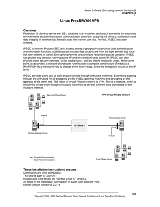 Server Software (Encrypting Network Services) 1
CHAPTER 6

Linux FreeS/WAN VPN
Overview
Protection of client-to-server with SSL solutions is an excellent choice but sometime for enterprise
environments establishing secure communication channels, assuring full privacy, authenticity and
data integrity in between two firewalls over the Internet are vital. For this, IPSEC has been
created.
IPSEC is Internet Protocol SECurity. It uses strong cryptography to provide both authentication
and encryption services. Authentication ensures that packets are from the right sender and have
not been altered in transit. Encryption prevents unauthorized reading of packet contents. IPSEC
can protect any protocol running above IP and any medium used below IP. IPSEC can also
provide some security services "in the background", with no visible impact on users. More to the
point, it can protect a mixture of protocols running over a complex combination of media (i.e.
IMAP/POP etc.) without having to change them in any ways, since the encryption occurs at the IP
level.
IPSEC services allow you to build secure tunnels through untrusted networks. Everything passing
through the untrusted net is encrypted by the IPSEC gateway machine and decrypted by the
gateway at the other end. The result is Virtual Private Network or VPN. This is a network, which is
effectively private even though it includes machines at several different sites connected by the
insecure Internet.

These installation instructions assume
Commands are Unix-compatible.
The source path is “/usr/src”
Installations were tested on Red Hat Linux 6.1 and 6.2.
All steps in the installation will happen in super-user account “root”.
Kernel version number is 2.2.14

Copyright 1999 - 2000 Gerhard Mourani, Open Network Architecture ® and OpenDocs Publishing

304

 