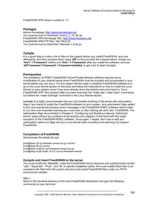 Server Software (Encrypting Network Services) 1
CHAPTER 6

FreeS/WAN VPN version number is 1.3

Packages
Kernel Homepage: http://www.kernelnotes.org/
You must be sure to download: linux-2_2_14_tar.gz
FreeS/WAN VPN Homepage Site: http://www.freeswan.org/
FreeS/WAN VPN FTP Site: 194.109.6.26
You must be sure to download: freeswan-1.3.tar.gz

Tarballs
It is a good idea to make a list of files on the system before you install FreeS/WAN, and one
afterwards, and then compare them using ‘diff’ to find out what file it placed where. Simply run
‘find /* > Freeswan1’ before and ‘find /* > Freeswan2’ after you install the software, and use
‘diff Freeswan1 Freeswan2 > Freeswan-Installed’ to get a list of what changed.

Prerequisites
The installation of IPSEC FreeS/WAN Virtual Private Network software requires some
modification of your original kernel since FreeS/WAN must be included and incorporated in your
kernel before you can use it. For this reason the first step in installing FreeS/WAN software is to
go to the Linux Kernel section in this book and follow the instructions on how to install the Linux
Kernel on your system (even if you have already done this before) and come back to “Linux
FreeS/WAN VPN” (this section) after you have executed the “make dep; make clean” commands,
but before the “make bzImage” command in the Linux Kernel section.
It is highly recommended that you not compile anything in the kernel with optimization
flags if you intend to install the FreeSWAN software on your system. Any optimization flags added
to the Linux kernel will produce errors messages in the FreeSWAN IPSEC software when it tries
to run; this is an important warning you must note, or else nothing will work with FreeSWAN. The
optimization flags documented in Chapter 5, “Configuring and Building a Secure, Optimized
kernel” apply without any problems to all sections and chapters of this book with the single
exception of the FreeSWAN IPSEC software. Once again, I repeat, don’t use or add any
optimization options or flags into your Linux kernel when compiling and patching it to support
FreeSWAN.

CAUTION:

Compilation of FreeS/WAN
Decompress the tarball (tar.gz).
[root@deep /]# cp freeswan-version.tar.gz /usr/src/
[root@deep /]# cd /usr/src
[root@deep src]# tar xzpf freeswan-version.tar.gz
[root@deep src]# chown -R 0.0 /usr/src/freeswan-version

Compile and insert FreeS/WAN to the kernel
You must modify the “Makefile” under the FreeS/WAN source directory and subdirectories named
“utils”, “klips/utils”, “Pluto”, and “lib” to specify installation paths. We must modify these files to be
compliant with Red Hat’s file system structure and install FreeS/WAN files under our PATH
environment variable.
Step 1
Move to the top-level directory of the new FreeS/WAN distribution and type the following
commands on your terminal:

Copyright 1999 - 2000 Gerhard Mourani, Open Network Architecture ® and OpenDocs Publishing

305

 