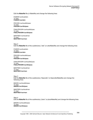 Server Software (Encrypting Network Services) 1
CHAPTER 6

Edit the Makefile file (vi Makefile) and change the following lines:
PUBDIR=/usr/local/sbin
To read:
PUBDIR=/usr/sbin
PRIVDIR=/usr/local/lib/ipsec
To read:
PRIVDIR=/usr/lib/ipsec
FINALPRIVDIR=/usr/local/lib/ipsec
To read:
FINALPRIVDIR=/usr/lib/ipsec
MANTREE=/usr/local/man
To read:
MANTREE=/usr/man

Step 2
Edit the Makefile file of the subdirectory “utils” (vi utils/Makefile) and change the following lines:
PUBDIR=/usr/local/sbin
To read:
PUBDIR=/usr/sbin
PRIVDIR=/usr/local/lib/ipsec
To read:
PRIVDIR=/usr/lib/ipsec
FINALPRIVDIR=/usr/local/lib/ipsec
To read:
FINALPRIVDIR=/usr/lib/ipsec
MANTREE=/usr/local/man
To read:
MANTREE=/usr/man

Step 3
Edit the Makefile file of the subdirectory “klips/utils” (vi klips/utils/Makefile) and change the
following lines:
BINDIR=/usr/local/lib/ipsec
To read:
BINDIR=/usr/lib/ipsec
MANTREE=/usr/local/man
To read:
MANTREE=/usr/man

Step 4
Edit the Makefile file of the subdirectory “pluto” (vi pluto/Makefile) and change the following lines:
BINDIR=/usr/local/lib/ipsec
To read:
BINDIR=/usr/lib/ipsec

Copyright 1999 - 2000 Gerhard Mourani, Open Network Architecture ® and OpenDocs Publishing

306

 