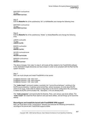 Server Software (Encrypting Network Services) 1
CHAPTER 6
MANTREE=/usr/local/man
To read:
MANTREE=/usr/man

Step 5
Edit the Makefile file of the subdirectory “lib” (vi lib/Makefile) and change the following lines:
MANTREE=/usr/local/man
To read:
MANTREE=/usr/man

Step 6
Edit the Makefile file of the subdirectory “libdes” (vi libdes/Makefile) and change the following
lines:
LIBDIR=/usr/local/lib
To read:
LIBDIR=/usr/lib
BINDIR=/usr/local/bin
To read:
BINDIR=/usr/bin
INCDIR=/usr/local/include
To read:
INCDIR=/usr/include
MANDIR=/usr/local/man
To read:
MANDIR=/usr/man

The above changes, from step1 to step 6, will locate all files related to the FreeS/WAN software
to the destination target directories we have chosen in order to be compliant with the Red Hat file
system structure.

Step 7
Now, we must compile and install FreeSWAN on the server:
[root@deep freeswan-1.3]# make insert
[root@deep freeswan-1.3]# make programs
[root@deep freeswan-1.3]# make install

The “make insert” command creates a symbolic link “/usr/src/linux/net/ipsec”, pointing to the
KLIPS source directory. It patches some kernel files, where necessary, to know about KLIPS
and/or to fix bugs. It also adds its default configuration to the kernel configuration file, and finally,
it makes the KLIPS communication file, “/dev/ipsec”, if it's not already there.
The “make programs” command builds the libraries, Pluto, and various user-level utilities. The
“make install” will install the Pluto daemon and user-level utilities, and set things up for boot-time
startup.

Reconfigure and install the kernel with FreeS/WAN VPN support
Now, we must return to the “/usr/src/linux” directory and execute the following commands to
reconfigure the kernel with FreeS/WAN support enable:

Copyright 1999 - 2000 Gerhard Mourani, Open Network Architecture ® and OpenDocs Publishing

307

 
