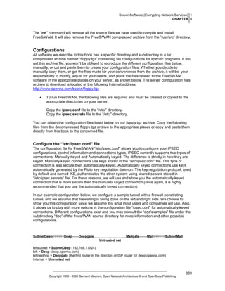 Server Software (Encrypting Network Services) 1
CHAPTER 6

The “rm” command will remove all the source files we have used to compile and install
FreeS/WAN. It will also remove the FreeS/WAN compressed archive from the “/usr/src” directory.

Configurations
All software we describe in this book has a specific directory and subdirectory in a tar
compressed archive named “floppy.tgz” containing file configurations for specific programs. If you
get this archive file, you won’t be obliged to reproduce the different configuration files below,
manually, or cut and paste them to create your configuration files. Whether you decide to
manually copy them, or get the files made for your convenience from the archive, it will be your
responsibility to modify, adjust for your needs, and place the files related to the FreeSWAN
software in the appropriate places on your server, as shown below. The server configuration files
archive to download is located at the following Internet address:
http://www.openna.com/books/floppy.tgz
•

To run FreeSWAN, the following files are required and must be created or copied to the
appropriate directories on your server.
Copy the ipsec.conf file to the “/etc/” directory.
Copy the ipsec.secrets file to the “/etc/” directory.

You can obtain the configuration files listed below on our floppy.tgz archive. Copy the following
files from the decompressed floppy.tgz archive to the appropriate places or copy and paste them
directly from this book to the concerned file.

Configure the “/etc/ipsec.conf” file
The configuration file for FreeS/WAN “/etc/ipsec.conf” allows you to configure your IPSEC
configurations, control information and connections types. IPSEC currently supports two types of
connections: Manually keyed and Automatically keyed. The difference is strictly in how they are
keyed. Manually keyed connections use keys stored in the “/etc/ipsec.conf” file. This type of
connection is less secure then automatically keyed. Automatically keyed connections use keys
automatically generated by the Pluto key negotiation daemon. The key negotiation protocol, used
by default and named IKE, authenticates the other system using shared secrets stored in
“/etc/ipsec.secrets” file. For these reasons, we will use and show you the automatically keyed
connection that is more secure then the manually keyed connection (once again, it is highly
recommended that you use the automatically keyed connection).
In our example configuration below, we configure a sample tunnel with a firewall-penetrating
tunnel, and we assume that firewalling is being done on the left and right side. We choose to
show you this configuration since we assume it is what most users and companies will use. Also,
it allows us to play with more options in the configuration file “ipsec.conf” for automatically keyed
connections. Different configurations exist and you may consult the “doc/examples” file under the
subdirectory “doc” of the frees/WAN source directory for more information and other possible
configurations.

SubnetDeep======Deep------Deepgate..…………...….……....Mailgate-------Mail======SubnetMail
Untrusted net
leftsubnet = SubnetDeep (192.168.1.0/24)
left = Deep (deep.openna.com)
leftnexthop = Deepgate (the first router in the direction or ISP router for deep.openna.com)
Internet = Untrusted net

Copyright 1999 - 2000 Gerhard Mourani, Open Network Architecture ® and OpenDocs Publishing

309

 