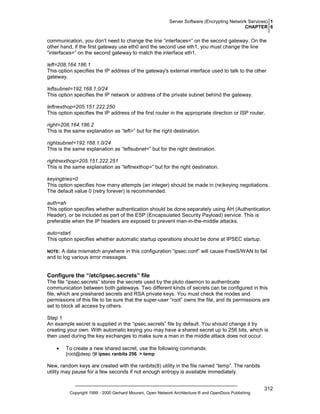 Server Software (Encrypting Network Services) 1
CHAPTER 6

communication, you don’t need to change the line “interfaces=” on the second gateway. On the
other hand, if the first gateway use eth0 and the second use eth1, you must change the line
“interfaces=” on the second gateway to match the interface eth1.
left=208.164.186.1
This option specifies the IP address of the gateway's external interface used to talk to the other
gateway.
leftsubnet=192.168.1.0/24
This option specifies the IP network or address of the private subnet behind the gateway.
leftnexthop=205.151.222.250
This option specifies the IP address of the first router in the appropriate direction or ISP router.
right=208.164.186.2
This is the same explanation as “left=” but for the right destination.
rightsubnet=192.168.1.0/24
This is the same explanation as “leftsubnet=” but for the right destination.
rightnexthop=205.151.222.251
This is the same explanation as “leftnexthop=” but for the right destination.
keyingtries=0
This option specifies how many attempts (an integer) should be made in (re)keying negotiations.
The default value 0 (retry forever) is recommended.
auth=ah
This option specifies whether authentication should be done separately using AH (Authentication
Header), or be included as part of the ESP (Encapsulated Security Payload) service. This is
preferable when the IP headers are exposed to prevent man-in-the-middle attacks.
auto=start
This option specifies whether automatic startup operations should be done at IPSEC startup.
A data mismatch anywhere in this configuration “ipsec.conf” will cause FreeS/WAN to fail
and to log various error messages.

NOTE:

Configure the “/etc/ipsec.secrets” file
The file “ipsec.secrets” stores the secrets used by the pluto daemon to authenticate
communication between both gateways. Two different kinds of secrets can be configured in this
file, which are preshared secrets and RSA private keys. You must check the modes and
permissions of this file to be sure that the super-user “root” owns the file, and its permissions are
set to block all access by others.
Step 1
An example secret is supplied in the “ipsec.secrets” file by default. You should change it by
creating your own. With automatic keying you may have a shared secret up to 256 bits, which is
then used during the key exchanges to make sure a man in the middle attack does not occur.
•

To create a new shared secret, use the following commands:
[root@deep /]# ipsec ranbits 256 > temp

New, random keys are created with the ranbits(8) utility in the file named “temp”. The ranbits
utility may pause for a few seconds if not enough entropy is available immediately.

Copyright 1999 - 2000 Gerhard Mourani, Open Network Architecture ® and OpenDocs Publishing

312

 