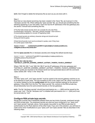 Server Software (Encrypting Network Services) 1
CHAPTER 6

NOTE:

Don’t forget to delete the temporary file as soon as you are done with it.

Step 2
Now that our new shared secret key has been created in the “temp” file, we must put it in the
“/etc/ipsec.secrets” file. When editing the “ipsec.secrets” file, you should see something like the
following appearing in your text editor. Each line has the IP addresses of the two gateways plus
the secret. It should look something like this:
# This file holds shared secrets which are currently the only inter-Pluto
# authentication mechanism. See ipsec_pluto(8) manpage. Each secret is
# (oversimplifying slightly) for one pair of negotiating hosts.
# The shared secrets are arbitrary character strings and should be both
# long and hard to guess.
# Note that all secrets must now be enclosed in quotes, even if they have
# no white space inside them.
10.0.0.1 11.0.0.1
"jxVS1kVUTTulkVRRTnTujSm444jRuU1mlkklku2nkW3nnVu
V2WjjRRnulmlkmU1Run5VSnnRT"

Edit the ipsec.secrets file (vi /etc/ipsec.secrets) and change the default secrets keys:
10.0.0.1 11.0.0.1 " jxVS1kVUTTulkVRRTnTujSm444jRuU1mlkklku2nkW3nnVu
V2WjjRRnulmlkmU1Run5VSnnRT "
To read:
208.164.186.1 208.164.186.2
"0x9748cc31_2e99194f_d230589b_cd846b57_dc070b01_74b66f34_19c40a1a_804906ed"

Where “208.164.186.1" and “208.164.186.2" are the IP addresses of the two gateways and
"0x9748cc31_2e99194f_d230589b_cd846b57_dc070b01_74b66f34_19c40a1a_804906ed" (note
that the quotes are required) is the shared secret we have generated above with the command
“ipsec ranbits 256 > temp” in the “temp” file.

Step 3
The files “ipsec.conf”, and “ipsec.secrets” must be copied to the second gateway machine so as
to be identical on both ends. The only exception to this is the “ipsec.conf” file, which must have in
it a section labeled by the line config setup with the correct interface settings for the second
gateway, if they differ from the first. The “ipsec.secrets” file, contrary to the RSA private key,
should absolutely have the same-shared secrets on the two gateways.
The file “/etc/ipsec.secrets” should have permissions rw------- (600) and be owned by the
super-user “root”. The file “/etc/ipsec.conf” is installed with permissions rw-r--r— (644) and must
be owned also by “root”.

NOTE:

Configure RSA private keys secrets
Recall that currently with FreeSWAN software there are two kinds of secrets: preshared secrets
and RSA private keys. The preshared secrets are what we have configured in our “ipsec.conf”
and “ipsec.secrets” example, above. Some people may prefer to use RSA private keys for
authentication by the Pluto daemon of the other hosts. If you are in this situation, you will have to
make some minor modifications to your “ipsec.conf” and “ipsec.secrets” files as described in the
following steps:

Copyright 1999 - 2000 Gerhard Mourani, Open Network Architecture ® and OpenDocs Publishing

313

 