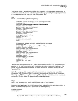 Server Software (Encrypting Network Services) 1
CHAPTER 6

You need to create a separate RSA key for *each* gateway. Each one gets its private key in its
own “ipsec.secrets” file, and the public keys go in “leftrsasigkey” and “rightrsasigkey” parameters
in the conn description of “ipsec.conf” file, which goes to both.
Step 1
Create a separate RSA key for *each* gateway:
•

On the first gateway (e.i. deep), use the following commands:
[root@deep /]# cd /
[root@deep /]# ipsec rsasigkey --verbose 1024 > deep-keys
computing primes and modulus...
getting 64 random bytes from /dev/random
looking for a prime starting there
found it after 30 tries
getting 64 random bytes from /dev/random
looking for a prime starting there
found it after 230 tries
swapping primes so p is the larger
computing (p-1)*(q-1)...
computing d...
computing exp1, exp1, coeff...
output...

•

On the second gateway (e.i. mail), use the following commands:
[root@mail /]# cd /
[root@mail /]# ipsec rsasigkey --verbose 1024 > mail-keys
computing primes and modulus...
getting 64 random bytes from /dev/random
looking for a prime starting there
found it after 30 tries
getting 64 random bytes from /dev/random
looking for a prime starting there
found it after 230 tries
swapping primes so p is the larger
computing (p-1)*(q-1)...
computing d...
computing exp1, exp1, coeff...
output...

The rsasigkey utility generates an RSA public and private key pair of a 1024-bit signature, and
puts it in the file deep-keys (mail-keys for the second command on the second gateway). The
private key can be inserted verbatim into the “ipsec.secrets” file, and the public key into the
“ipsec.conf” file.
The rsasigkey utility may pause for a few seconds if not enough entropy is available
immediately. You may want to give it some bogus activity such as random mouse movements.
The temporary RSA “deep-keys” and “mail-keys” files should be deleted as soon as you are done
with it. Don’t forget to delete the deep-keys and mail-keys RSA files.

NOTE:

Step 2
Modify your “/etc/ipsec.conf” files to use RSA public keys in *each* gateway:
Edit you original ipsec.conf file (vi /etc/ipsec.conf) and add the following parameters related to
RSA in the conn desciption of your “ipsec.conf” file on both gateway:
# sample connection
conn deep-mail

Copyright 1999 - 2000 Gerhard Mourani, Open Network Architecture ® and OpenDocs Publishing

314

 