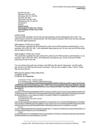 Server Software (Encrypting Network Services) 1
CHAPTER 6
left=208.164.186.1
leftsubnet=192.168.1.0/24
leftnexthop=205.151.222.250
right=208.164.186.2
rightsubnet=192.168.1.0/24
rightnexthop=205.151.222.251
keyingtries=0
auth=ah
authby=rsasig
leftrsasigkey=<Public key of deep>
rightrsasigkey=<Public key of mail>
auto=start

authby=rsasig
This parameter specifies how the two security gateways should authenticate each other. The
default value is secret for shared secrets. We must specify rsasig for RSA since we have decided
to use RSA digital signatures.
leftrsasigkey=<Public key of deep>
This parameter specifies the left participant's public key for RSA signature authentication. In our
example, left is 208.164.186.1, and represents deep.openna.com, so we must put the RSA public
key for deep on this line.
rightrsasigkey=<Public key of mail>
This parameter specifies the right participant's public key for RSA signature authentication. In our
example, right is 208.164.186.2, and represents mail.openna.com, so we must put the RSA
public key of mail on this line.

You can retrieve the public key of deep in the RSA key file named “deep-keys”, and the public
key of mail in the RSA key file named “mail-keys”, that we have created in step 1 above. These
files will look like this:
RSA keys for gateway deep (deep-keys):
[root@deep /]# cd /
[root@deep /]# vi deep-keys
# 1024 bits, Fri Feb 4 05:05:19 2000
# for signatures only, UNSAFE FOR ENCRYPTION
#pubkey=0x010395daee1be05f3038ae529ef2668afd79f5ff1b16203c9ceaef801cea9cb74bcfb51a6e
cc08890d3eb4b5470c0fc35465c8ba2ce9d1145ff07b5427e04cf4a38ef98a7f29edcb4d7689f2da7a69199e
4318b4c8d0ea25d33e4f084186a2a54f4b4cec12cca1a5deac3b19d561c16a76bab772888f1fd71aa08f085
02a141b611f
Modulus:
0x95daee1be05f3038ae529ef2668afd79f5ff1b16203c9ceaef801cea9cb74bcfb51a6ecc08890d3eb4b5470c0
fc35465c8ba2ce9d1145ff07b5427e04cf4a38ef98a7f29edcb4d7689f2da7a69199e4318b4c8d0ea25d33e4f0
84186a2a54f4b4cec12cca1a5deac3b19d561c16a76bab772888f1fd71aa08f08502a141b611f
PublicExponent: 0x03
# everything after this point is secret
PrivateExponent:
0x63e74967eaea2025c98c69f6ef0753a6a3ff6764157dbdf1f50013471324dd352366f48805b0b37f232384b2
b52ce2ee85d173468b62eaa052381a9588a317b3a1324d01a531a41fa7add6c5efbdd88f4718feed2bc0246b
e924e81bb90f03e49ceedf7af0dd48f06f265b519600bd082c6e6bd27eaa71cc0288df1ecc3b062b
Prime1:
0xc5b471a88b025dd09d4bd7b61840f20d182d9b75bb7c11eb4bd78312209e3aee7ebfe632304db6df5e211d
21af7fee79c5d45546bea3ccc7b744254f6f0b847f
Prime2:
0xc20a99feeafe79767122409b693be75f15e1aef76d098ab12579624aec708e85e2c5dd62080c3a64363f2f4
5b0e96cb4aef8918ca333a326d3f6dc2c72b75361

Copyright 1999 - 2000 Gerhard Mourani, Open Network Architecture ® and OpenDocs Publishing

315

 