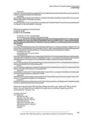 Server Software (Encrypting Network Services) 1
CHAPTER 6
Exponent1:
0x83cda11b0756e935be328fcebad5f6b36573bcf927a80bf2328facb6c0697c9eff2a9976cade79ea3ec0be16
74fff4512e8d8e2f29c2888524d818df9f5d02ff
Exponent2:
0x815c66a9f1fefba44b6c2b124627ef94b9411f4f9e065c7618fb96dc9da05f03ec83e8ec055d7c42ced4ca2e7
5f0f3231f5061086ccd176f37f9e81da1cf8ceb
Coefficient:
0x10d954c9e2b8d11f4db1b233ef37ff0a3cecfffad89ba5d515449b007803f577e3bd7f0183ceddfd805466d62f
767f3f5a5731a73875d30186520f1753a7e325

RSA keys for gateway mail (mail-keys):
[root@mail /]# cd /
[root@mail /]# vi mail-keys
# 1024 bits, Fri Feb 4 04:46:59 2000
# for signatures only, UNSAFE FOR ENCRYPTION
#pubkey=0x01037631b81f00d5e6f888c542d44dbb784cd3646f084ed96f942d341c7c4686cbd405b8
05dc728f8697475f11e8b1dd797550153a3f0d4ff0f2b274b70a2ebc88f073748d1c1c8821dc6be6a2f0064f
3be7f8e4549f8ab9af64944f829b014788dd202cf7d2e320cab666f5e7a197e64efe0bfee94e92ce4dad82d5
230c57b89edf
Modulus:
0x7631b81f00d5e6f888c542d44dbb784cd3646f084ed96f942d341c7c4686cbd405b805dc728f8697475f11e8
b1dd797550153a3f0d4ff0f2b274b70a2ebc88f073748d1c1c8821dc6be6a2f0064f3be7f8e4549f8ab9af64944f
829b014788dd202cf7d2e320cab666f5e7a197e64efe0bfee94e92ce4dad82d5230c57b89edf
PublicExponent: 0x03
# everything after this point is secret
PrivateExponent:
0x4ecbd014ab3944a5b08381e2de7cfadde242f4b03490f50d737812fd8459dd3803d003e84c5faf0f84ea0bf0
7693a64e35637c2a08dff5f721a324b1747db09f62c871d5e11711251b845ae76753d4ef967c494b0def4f5d07
62f65da603bc04c41b4c6cab4c413a72c633b608267ae2889c162a3d5bc07ee083b1c6e038400b
Prime1:
0xc7f7cc8feaaac65039c39333b878bffd8f95b0dc22995c553402a5b287f341012253e9f25b83983c936f6ca51
2926bebee3d5403bf9f4557206c6bbfd9aac899
Prime2:
0x975015cb603ac1d488dc876132d8bc83079435d2d3395c03d5386b5c004eadd4d7b01b3d86aad0a2275d2
d6b791a2abe50d7740b7725679811a32ca22db97637
Exponent1:
0x854fddb5471c84357bd7b777d0507ffe5fb92092c1bb92e37801c3cc5aa22b5616e29bf6e7ad1028624a486
e0c619d47f428e2ad2a6a2e3a159d9d2a911c85bb
Exponent2:
0x64e00e87957c81385b3daf9621e5d302050d7937377b92ad38d04792aadf1e8de52012290471e06c1a3e1
e47a61171d435e4f807a4c39a6561177316c9264ecf
Coefficient:
0x6f087591becddc210c2ee0480e30beeb25615a3615203cd3cef65e5a1d476fd9602ca0ef10d9b858edb22db
42c975fb71883a470b43433a7be57df7ace4a0a3f

Extract and copy the public RSA key files of deep and mail to your “ipsec.conf” files as shown
below. You can locate the line related to the public key by a sentence beginning with the
commented-out: “#pubkey=” line.
# sample connection
conn deep-mail
left=208.164.186.1
leftsubnet=192.168.1.0/24
leftnexthop=205.151.222.250
right=208.164.186.2
rightsubnet=192.168.1.0/24
rightnexthop=205.151.222.251
keyingtries=0
auth=ah

Copyright 1999 - 2000 Gerhard Mourani, Open Network Architecture ® and OpenDocs Publishing

316

 