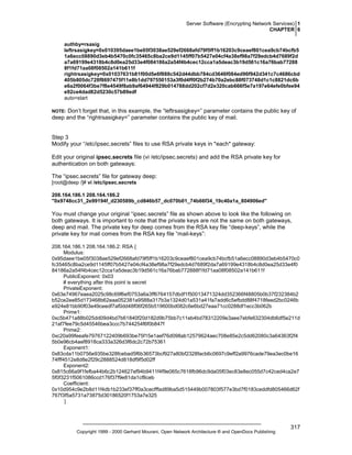Server Software (Encrypting Network Services) 1
CHAPTER 6
authby=rsasig
leftrsasigkey=0x010395daee1be05f3038ae529ef2668afd79f5ff1b16203c9ceaef801cea9cb74bcfb5
1a6ecc08890d3eb4b5470c0fc35465c8ba2ce9d1145ff07b5427e04cf4a38ef98a7f29edcb4d7689f2d
a7a69199e4318b4c8d0ea25d33e4f084186a2a54f4b4cec12cca1a5deac3b19d561c16a76bab77288
8f1fd71aa08f08502a141b611f
rightrsasigkey=0x01037631b81f00d5e6f888c542d44dbb784cd3646f084ed96f942d341c7c4686cbd
405b805dc728f8697475f11e8b1dd797550153a3f0d4ff0f2b274b70a2ebc88f073748d1c1c8821dc6b
e6a2f0064f3be7f8e4549f8ab9af64944f829b014788dd202cf7d2e320cab666f5e7a197e64efe0bfee94
e92ce4dad82d5230c57b89edf
auto=start

Don’t forget that, in this example, the “leftrsasigkey=” parameter contains the public key of
deep and the “rightrsasigkey=” parameter contains the public key of mail.

NOTE:

Step 3
Modify your “/etc/ipsec.secrets” files to use RSA private keys in *each* gateway:
Edit your original ipsec.secrets file (vi /etc/ipsec.secrets) and add the RSA private key for
authentication on both gateways:
The “ipsec.secrets” file for gateway deep:
[root@deep /]# vi /etc/ipsec.secrets
208.164.186.1 208.164.186.2
"0x9748cc31_2e99194f_d230589b_cd846b57_dc070b01_74b66f34_19c40a1a_804906ed"

You must change your original “ipsec.secrets” file as shown above to look like the following on
both gateways. It is important to note that the private keys are not the same on both gateways,
deep and mail. The private key for deep comes from the RSA key file “deep-keys”, while the
private key for mail comes from the RSA key file “mail-keys”:
208.164.186.1 208.164.186.2: RSA {
Modulus:
0x95daee1be05f3038ae529ef2668afd79f5ff1b16203c9ceaef801cea9cb74bcfb51a6ecc08890d3eb4b5470c0
fc35465c8ba2ce9d1145ff07b5427e04cf4a38ef98a7f29edcb4d7689f2da7a69199e4318b4c8d0ea25d33e4f0
84186a2a54f4b4cec12cca1a5deac3b19d561c16a76bab772888f1fd71aa08f08502a141b611f
PublicExponent: 0x03
# everything after this point is secret
PrivateExponent:
0x63e74967eaea2025c98c69f6ef0753a6a3ff6764157dbdf1f50013471324dd352366f48805b0b37f232384b2
b52ce2ee85d173468b62eaa052381a9588a317b3a1324d01a531a41fa7add6c5efbdd88f4718feed2bc0246b
e924e81bb90f03e49ceedf7af0dd48f06f265b519600bd082c6e6bd27eaa71cc0288df1ecc3b062b
Prime1:
0xc5b471a88b025dd09d4bd7b61840f20d182d9b75bb7c11eb4bd78312209e3aee7ebfe632304db6df5e211d
21af7fee79c5d45546bea3ccc7b744254f6f0b847f
Prime2:
0xc20a99feeafe79767122409b693be75f15e1aef76d098ab12579624aec708e85e2c5dd62080c3a64363f2f4
5b0e96cb4aef8918ca333a326d3f6dc2c72b75361
Exponent1:
0x83cda11b0756e935be328fcebad5f6b36573bcf927a80bf2328facb6c0697c9eff2a9976cade79ea3ec0be16
74fff4512e8d8e2f29c2888524d818df9f5d02ff
Exponent2:
0x815c66a9f1fefba44b6c2b124627ef94b9411f4f9e065c7618fb96dc9da05f03ec83e8ec055d7c42ced4ca2e7
5f0f3231f5061086ccd176f37f9e81da1cf8ceb
Coefficient:
0x10d954c9e2b8d11f4db1b233ef37ff0a3cecfffad89ba5d515449b007803f577e3bd7f0183ceddfd805466d62f
767f3f5a5731a73875d30186520f1753a7e325
}

Copyright 1999 - 2000 Gerhard Mourani, Open Network Architecture ® and OpenDocs Publishing

317

 