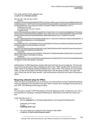 Server Software (Encrypting Network Services) 1
CHAPTER 6

The “ipsec.secrets” file for gateway mail:
[root@mail /]# vi /etc/ipsec.secrets
208.164.186.1 208.164.186.2: RSA {
Modulus:
0x95daee1be05f3038ae529ef2668afd79f5ff1b16203c9ceaef801cea9cb74bcfb51a6ecc08890d3eb4b5470c0
fc35465c8ba2ce9d1145ff07b5427e04cf4a38ef98a7f29edcb4d7689f2da7a69199e4318b4c8d0ea25d33e4f0
84186a2a54f4b4cec12cca1a5deac3b19d561c16a76bab772888f1fd71aa08f08502a141b611f
PublicExponent: 0x03
# everything after this point is secret
PrivateExponent:
0x63e74967eaea2025c98c69f6ef0753a6a3ff6764157dbdf1f50013471324dd352366f48805b0b37f232384b2
b52ce2ee85d173468b62eaa052381a9588a317b3a1324d01a531a41fa7add6c5efbdd88f4718feed2bc0246b
e924e81bb90f03e49ceedf7af0dd48f06f265b519600bd082c6e6bd27eaa71cc0288df1ecc3b062b
Prime1:
0xc5b471a88b025dd09d4bd7b61840f20d182d9b75bb7c11eb4bd78312209e3aee7ebfe632304db6df5e211d
21af7fee79c5d45546bea3ccc7b744254f6f0b847f
Prime2:
0xc20a99feeafe79767122409b693be75f15e1aef76d098ab12579624aec708e85e2c5dd62080c3a64363f2f4
5b0e96cb4aef8918ca333a326d3f6dc2c72b75361
Exponent1:
0x83cda11b0756e935be328fcebad5f6b36573bcf927a80bf2328facb6c0697c9eff2a9976cade79ea3ec0be16
74fff4512e8d8e2f29c2888524d818df9f5d02ff
Exponent2:
0x815c66a9f1fefba44b6c2b124627ef94b9411f4f9e065c7618fb96dc9da05f03ec83e8ec055d7c42ced4ca2e7
5f0f3231f5061086ccd176f37f9e81da1cf8ceb
Coefficient:
0x10d954c9e2b8d11f4db1b233ef37ff0a3cecfffad89ba5d515449b007803f577e3bd7f0183ceddfd805466d62f
767f3f5a5731a73875d30186520f1753a7e325
}

Authentication by RSA Signatures requires that each host have its own private key. The key part
of an entry may start with a token indicating the kind of key. “RSA” signifies RSA private key and
“PSK” (which is the default) signifies PreShared Key. Since “PSK” is the default, we must specify
“RSA”, so that we’ll be able to use RSA private keys in this file (ipsec.secrets). The super-user
“root” should own the file “ipsec.secrets”, and its permissions should be set to block all access by
others.

Requiring network setup for IPSec
There are some considerations you must ensure are correct before running FreeS/WAN software.
These considerations are important if you don’t want to receive error messages during start up of
your VPN. The following are the steps to follow:
Step1
You will need to enable TCP/IP forwarding on the both gateway servers. In Red Hat Linux, this is
accomplished by changing or adding the following line, depending on the Red Hat version you
use:
Under Red Hat Linux 6.1
• Edit the network file (vi /etc/sysconfig/network), and change the following line:
FORWARD_IPV4="false”
To read:
FORWARD_IPV4="yes"

•

You must restart your network for the change to take effect:
[root@deep /]# /etc/rc.d/init.d/network restart

Copyright 1999 - 2000 Gerhard Mourani, Open Network Architecture ® and OpenDocs Publishing

318

 