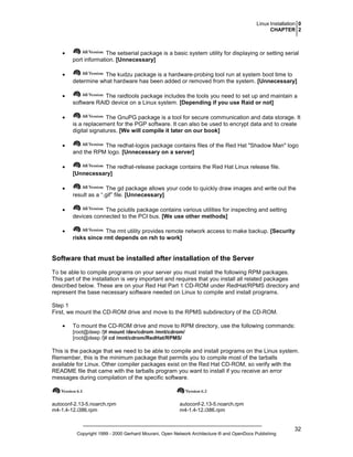 Linux Installation 0
CHAPTER 2

•

The setserial package is a basic system utility for displaying or setting serial
port information. [Unnecessary]

•

The kudzu package is a hardware-probing tool run at system boot time to
determine what hardware has been added or removed from the system. [Unnecessary]

•

The raidtools package includes the tools you need to set up and maintain a
software RAID device on a Linux system. [Depending if you use Raid or not]

•

The GnuPG package is a tool for secure communication and data storage. It
is a replacement for the PGP software. It can also be used to encrypt data and to create
digital signatures. [We will compile it later on our book]

•

The redhat-logos package contains files of the Red Hat "Shadow Man" logo
and the RPM logo. [Unnecessary on a server]

•

The redhat-release package contains the Red Hat Linux release file.
[Unnecessary]

•

The gd package allows your code to quickly draw images and write out the
result as a “.gif” file. [Unnecessary]

•

The pciutils package contains various utilities for inspecting and setting
devices connected to the PCI bus. [We use other methods]

•

The rmt utility provides remote network access to make backup. [Security
risks since rmt depends on rsh to work]

Software that must be installed after installation of the Server
To be able to compile programs on your server you must install the following RPM packages.
This part of the installation is very important and requires that you install all related packages
described below. These are on your Red Hat Part 1 CD-ROM under RedHat/RPMS directory and
represent the base necessary software needed on Linux to compile and install programs.
Step 1
First, we mount the CD-ROM drive and move to the RPMS subdirectory of the CD-ROM.
•

To mount the CD-ROM drive and move to RPM directory, use the following commands:
[root@deep /]# mount /dev/cdrom /mnt/cdrom/
[root@deep /]# cd /mnt/cdrom/RedHat/RPMS/

This is the package that we need to be able to compile and install programs on the Linux system.
Remember, this is the minimum package that permits you to compile most of the tarballs
available for Linux. Other compiler packages exist on the Red Hat CD-ROM, so verify with the
README file that came with the tarballs program you want to install if you receive an error
messages during compilation of the specific software.

autoconf-2.13-5.noarch.rpm
m4-1.4-12.i386.rpm

autoconf-2.13-5.noarch.rpm
m4-1.4-12.i386.rpm

Copyright 1999 - 2000 Gerhard Mourani, Open Network Architecture ® and OpenDocs Publishing

32

 