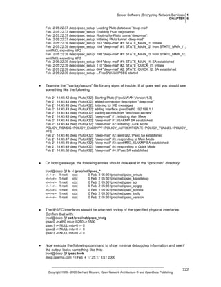 Server Software (Encrypting Network Services) 1
CHAPTER 6
Feb 2 05:22:37 deep ipsec_setup: Loading Pluto database `deep-mail':
Feb 2 05:22:37 deep ipsec_setup: Enabling Pluto negotiation:
Feb 2 05:22:37 deep ipsec_setup: Routing for Pluto conns `deep-mail':
Feb 2 05:22:37 deep ipsec_setup: Initiating Pluto tunnel `deep-mail':
Feb 2 05:22:39 deep ipsec_setup: 102 "deep-mail" #1: STATE_MAIN_I1: initiate
Feb 2 05:22:39 deep ipsec_setup: 104 "deep-mail" #1: STATE_MAIN_I2: from STATE_MAIN_I1;
sent MI2, expecting MR2
Feb 2 05:22:39 deep ipsec_setup: 106 "deep-mail" #1: STATE_MAIN_I3: from STATE_MAIN_I2;
sent MI3, expecting MR3
Feb 2 05:22:39 deep ipsec_setup: 004 "deep-mail" #1: STATE_MAIN_I4: SA established
Feb 2 05:22:39 deep ipsec_setup: 110 "deep-mail" #2: STATE_QUICK_I1: initiate
Feb 2 05:22:39 deep ipsec_setup: 004 "deep-mail" #2: STATE_QUICK_I2: SA established
Feb 2 05:22:39 deep ipsec_setup: ...FreeS/WAN IPSEC started

•

Examine the “/var/log/secure” file for any signs of trouble. If all goes well you should see
something like the following:
Feb 21 14:45:42 deep Pluto[432]: Starting Pluto (FreeS/WAN Version 1.3)
Feb 21 14:45:43 deep Pluto[432]: added connection description "deep-mail"
Feb 21 14:45:43 deep Pluto[432]: listening for IKE messages
Feb 21 14:45:43 deep Pluto[432]: adding interface ipsec0/eth0 192.168.1.1
Feb 21 14:45:43 deep Pluto[432]: loading secrets from "/etc/ipsec.secrets"
Feb 21 14:45:43 deep Pluto[432]: "deep-mail" #1: initiating Main Mode
Feb 21 14:45:44 deep Pluto[432]: "deep-mail" #1: ISAKMP SA established
Feb 21 14:45:44 deep Pluto[432]: "deep-mail" #2: initiating Quick Mode
POLICY_RSASIG+POLICY_ENCRYPT+POLICY_AUTHENTICATE+POLICY_TUNNEL+POLICY_
PFS
Feb 21 14:45:46 deep Pluto[432]: "deep-mail" #2: sent QI2, IPsec SA established
Feb 21 14:45:47 deep Pluto[432]: "deep-mail" #3: responding to Main Mode
Feb 21 14:45:49 deep Pluto[432]: "deep-mail" #3: sent MR3, ISAKMP SA established
Feb 21 14:45:49 deep Pluto[432]: "deep-mail" #4: responding to Quick Mode
Feb 21 14:45:50 deep Pluto[432]: "deep-mail" #4: IPsec SA established

•

On both gateways, the following entries should now exist in the “/proc/net/” directory:
[root@deep /]# ls -l /proc/net/ipsec_*
-r--r--r-- 1 root root
0 Feb 2 05:30 /proc/net/ipsec_eroute
-r--r--r-- 1 root root
0 Feb 2 05:30 /proc/net/ipsec_klipsdebug
-r--r--r-- 1 root root
0 Feb 2 05:30 /proc/net/ipsec_spi
-r--r--r-- 1 root root
0 Feb 2 05:30 /proc/net/ipsec_spigrp
-r--r--r-- 1 root root
0 Feb 2 05:30 /proc/net/ipsec_spinew
-r--r--r-- 1 root root
0 Feb 2 05:30 /proc/net/ipsec_tncfg
-r--r--r-- 1 root root
0 Feb 2 05:30 /proc/net/ipsec_version

•

The IPSEC interfaces should be attached on top of the specified physical interfaces.
Confirm that with:
[root@deep /]# cat /proc/net/ipsec_tncfg
ipsec0 -> eth0 mtu=16260 -> 1500
ipsec1 -> NULL mtu=0 -> 0
ipsec2 -> NULL mtu=0 -> 0
ipsec3 -> NULL mtu=0 -> 0

•

Now execute the following command to show minimal debugging information and see if
the output looks something like this:
[root@deep /]# ipsec look
deep.openna.com Fri Feb 4 17:25:17 EST 2000

Copyright 1999 - 2000 Gerhard Mourani, Open Network Architecture ® and OpenDocs Publishing

322

 