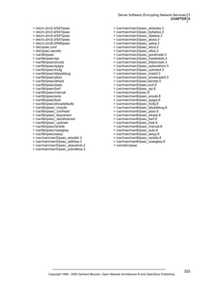 Server Software (Encrypting Network Services) 1
CHAPTER 6
> /etc/rc.d/rc2.d/S47ipsec
> /etc/rc.d/rc3.d/S47ipsec
> /etc/rc.d/rc4.d/S47ipsec
> /etc/rc.d/rc5.d/S47ipsec
> /etc/rc.d/rc6.d/K68ipsec
> /etc/ipsec.conf
> /etc/ipsec.secrets
> /usr/lib/ipsec
> /usr/lib/ipsec/spi
> /usr/lib/ipsec/eroute
> /usr/lib/ipsec/spigrp
> /usr/lib/ipsec/tncfg
> /usr/lib/ipsec/klipsdebug
> /usr/lib/ipsec/pluto
> /usr/lib/ipsec/whack
> /usr/lib/ipsec/ipsec
> /usr/lib/ipsec/barf
> /usr/lib/ipsec/manual
> /usr/lib/ipsec/auto
> /usr/lib/ipsec/look
> /usr/lib/ipsec/showdefaults
> /usr/lib/ipsec/_include
> /usr/lib/ipsec/_confread
> /usr/lib/ipsec/_keycensor
> /usr/lib/ipsec/_secretcensor
> /usr/lib/ipsec/_updown
> /usr/lib/ipsec/ranbits
> /usr/lib/ipsec/rsasigkey
> /usr/lib/ipsec/setup
> /usr/man/man3/ipsec_atoaddr.3
> /usr/man/man3/ipsec_addrtoa.3
> /usr/man/man3/ipsec_atosubnet.3
> /usr/man/man3/ipsec_subnettoa.3

> /usr/man/man3/ipsec_atobytes.3
> /usr/man/man3/ipsec_bytestoa.3
> /usr/man/man3/ipsec_datatoa.3
> /usr/man/man3/ipsec_atosa.3
> /usr/man/man3/ipsec_satoa.3
> /usr/man/man3/ipsec_atoul.3
> /usr/man/man3/ipsec_ultoa.3
> /usr/man/man3/ipsec_goodmask.3
> /usr/man/man3/ipsec_masktobits.3
> /usr/man/man3/ipsec_bitstomask.3
> /usr/man/man3/ipsec_optionsfrom.3
> /usr/man/man3/ipsec_subnetof.3
> /usr/man/man3/ipsec_hostof.3
> /usr/man/man3/ipsec_broadcastof.3
> /usr/man/man5/ipsec.secrets.5
> /usr/man/man5/ipsec.conf.5
> /usr/man/man8/ipsec_spi.8
> /usr/man/man8/ipsec.8
> /usr/man/man8/ipsec_eroute.8
> /usr/man/man8/ipsec_spigrp.8
> /usr/man/man8/ipsec_tncfg.8
> /usr/man/man8/ipsec_klipsdebug.8
> /usr/man/man8/ipsec_pluto.8
> /usr/man/man8/ipsec_whack.8
> /usr/man/man8/ipsec_barf.8
> /usr/man/man8/ipsec_look.8
> /usr/man/man8/ipsec_manual.8
> /usr/man/man8/ipsec_auto.8
> /usr/man/man8/ipsec_setup.8
> /usr/man/man8/ipsec_ranbits.8
> /usr/man/man8/ipsec_rsasigkey.8
> /usr/sbin/ipsec

Copyright 1999 - 2000 Gerhard Mourani, Open Network Architecture ® and OpenDocs Publishing

325

 