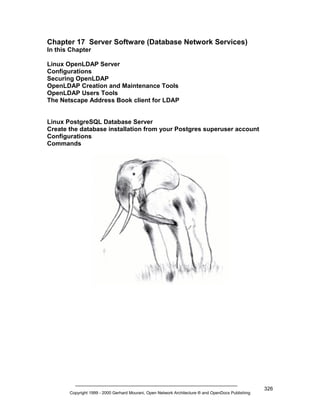 Chapter 17 Server Software (Database Network Services)
In this Chapter
Linux OpenLDAP Server
Configurations
Securing OpenLDAP
OpenLDAP Creation and Maintenance Tools
OpenLDAP Users Tools
The Netscape Address Book client for LDAP

Linux PostgreSQL Database Server
Create the database installation from your Postgres superuser account
Configurations
Commands

Copyright 1999 - 2000 Gerhard Mourani, Open Network Architecture ® and OpenDocs Publishing

326

 
