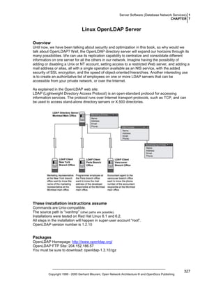 Server Software (Database Network Services) 1
CHAPTER 7

Linux OpenLDAP Server
Overview
Until now, we have been talking about security and optimization in this book, so why would we
talk about OpenLDAP? Well, the OpenLDAP directory server will expand our horizons through its
many possibilities. We can use its replication capability to centralize and consolidate different
information on one server for all the others in our network. Imagine having the possibility of
adding or disabling a Unix or NT account, setting access to a restricted Web server, and adding a
mail address or alias, all with a single operation available as an NIS service, with the added
security of SSL encryption, and the speed of object-oriented hierarchies. Another interesting use
is to create an authoritative list of employees on one or more LDAP servers that can be
accessible from your private network, or over the Internet.
As explained in the OpenLDAP web site:
LDAP (Lightweight Directory Access Protocol) is an open-standard protocol for accessing
information services. The protocol runs over Internet transport protocols, such as TCP, and can
be used to access stand-alone directory servers or X.500 directories.

These installation instructions assume
Commands are Unix-compatible.
The source path is “/var/tmp” (other paths are possible).
Installations were tested on Red Hat Linux 6.1 and 6.2.
All steps in the installation will happen in super-user account “root”.
OpenLDAP version number is 1.2.10

Packages
OpenLDAP Homepage: http://www.openldap.org/
OpenLDAP FTP Site: 204.152.186.57
You must be sure to download: openldap-1.2.10.tgz

Copyright 1999 - 2000 Gerhard Mourani, Open Network Architecture ® and OpenDocs Publishing

327

 