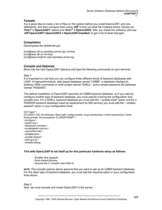 Server Software (Database Network Services) 1
CHAPTER 7

Tarballs
It is a good idea to make a list of files on the system before you install OpenLDAP, and one
afterwards, and then compare them using ‘diff’ to find out what file it placed where. Simply run
‘find /* > OpenLDAP1’ before and ‘find /* > OpenLDAP2’ after you install the software, and use
‘diff OpenLDAP1 OpenLDAP2 > OpenLDAP-Installed’ to get a list of what changed.

Compilation
Decompress the tarball (tar.gz).
[root@deep /]# cp openldap-version.tgz /var/tmp
[root@deep /]# cd /var/tmp/
[root@deep tmp]# tar xzpf openldap-version.tgz

Compile and Optimize
Move into the new OpenLDAP directory and type the following commands on your terminal:
Step 1
It is important to note that you can configure three different kinds of backend databases with
LDAP. A high-performance, disk-based database named “LDBM”; a database interface to
arbitrary UNIX commands or shell scripts named “SHELL”; and a simple password file database
named “PASSWD”.
The default installation of OpenLDAP assumes an LDBM backend database, so if you want to
configure another type of backend database, you must specify it during the configuration and
compile time. For a SHELL backend database you must add the “--enable-shell” option and for a
PASSWD backend database (used as replacement for NIS service) you must add the “--enablepasswd” option in your configuration lines.
CC="egcs" 
CFLAGS="-O9 -funroll-loops -ffast-math -malign-double -mcpu=pentiumpro -march=pentiumpro -fomitframe-pointer -fno-exceptions -D_REENTRANT" 
./configure 
--prefix=/usr 
--libexecdir=/usr/sbin 
--localstatedir=/var/run 
--sysconfdir=/etc 

--enable-dns 
--enable-shared 
--with-gnu-ld 
--disable-debug

This tells OpenLDAP to set itself up for this particular hardware setup as follows:
- Enable dns support.
- Build shared libraries.
- Assume the C compiler uses GNU ld.

The compile options above assume that you want to set up an LDBM backend database.
For the other type of backend database, you must add the required option in your configuration
lines above.

NOTE:

Step 2
Now, we must compile and install OpenLDAP in the server:

Copyright 1999 - 2000 Gerhard Mourani, Open Network Architecture ® and OpenDocs Publishing

328

 