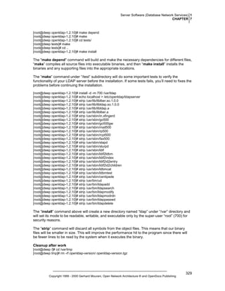 Server Software (Database Network Services) 1
CHAPTER 7

[root@deep openldap-1.2.10]# make depend
[root@deep openldap-1.2.10]# make
[root@deep openldap-1.2.10]# cd tests/
[root@deep tests]# make
[root@deep tests]# cd ..
[root@deep openldap-1.2.10]# make install

The "make depend" command will build and make the necessary dependencies for different files,
“make” compiles all source files into executable binaries, and then “make install” installs the
binaries and any supporting files into the appropriate locations.
The “make” command under “/test” subdirectory will do some important tests to verify the
functionality of your LDAP server before the installation. If some tests fails, you’ll need to fixes the
problems before continuing the installation.
[root@deep openldap-1.2.10]# install -d -m 700 /var/ldap
[root@deep openldap-1.2.10]# echo localhost > /etc/openldap/ldapserver
[root@deep openldap-1.2.10]# strip /usr/lib/liblber.so.1.0.0
[root@deep openldap-1.2.10]# strip /usr/lib/libldap.so.1.0.0
[root@deep openldap-1.2.10]# strip /usr/lib/libldap.a
[root@deep openldap-1.2.10]# strip /usr/lib/liblber.a
[root@deep openldap-1.2.10]# strip /usr/sbin/in.xfingerd
[root@deep openldap-1.2.10]# strip /usr/sbin/go500
[root@deep openldap-1.2.10]# strip /usr/sbin/go500gw
[root@deep openldap-1.2.10]# strip /usr/sbin/mail500
[root@deep openldap-1.2.10]# strip /usr/sbin/rp500
[root@deep openldap-1.2.10]# strip /usr/sbin/rcpt500
[root@deep openldap-1.2.10]# strip /usr/sbin/fax500
[root@deep openldap-1.2.10]# strip /usr/sbin/slapd
[root@deep openldap-1.2.10]# strip /usr/sbin/slurpd
[root@deep openldap-1.2.10]# strip /usr/sbin/ldif
[root@deep openldap-1.2.10]# strip /usr/sbin/ldif2ldbm
[root@deep openldap-1.2.10]# strip /usr/sbin/ldif2index
[root@deep openldap-1.2.10]# strip /usr/sbin/ldif2id2entry
[root@deep openldap-1.2.10]# strip /usr/sbin/ldif2id2children
[root@deep openldap-1.2.10]# strip /usr/sbin/ldbmcat
[root@deep openldap-1.2.10]# strip /usr/sbin/ldbmtest
[root@deep openldap-1.2.10]# strip /usr/sbin/centipede
[root@deep openldap-1.2.10]# strip /usr/bin/ud
[root@deep openldap-1.2.10]# strip /usr/bin/ldapadd
[root@deep openldap-1.2.10]# strip /usr/bin/ldapsearch
[root@deep openldap-1.2.10]# strip /usr/bin/ldapmodify
[root@deep openldap-1.2.10]# strip /usr/bin/ldapmodrdn
[root@deep openldap-1.2.10]# strip /usr/bin/ldappasswd
[root@deep openldap-1.2.10]# strip /usr/bin/ldapdelete

The “install” command above will create a new directory named “ldap” under “/var” directory and
will set its mode to be readable, writable, and executable only by the super-user “root” (700) for
security reasons.
The “strip” command will discard all symbols from the object files. This means that our binary
files will be smaller in size. This will improve the performance hit to the program since there will
be fewer lines to be read by the system when it executes the binary.
Cleanup after work
[root@deep /]# cd /var/tmp
[root@deep tmp]# rm -rf openldap-version/ openldap-version.tgz

Copyright 1999 - 2000 Gerhard Mourani, Open Network Architecture ® and OpenDocs Publishing

329

 