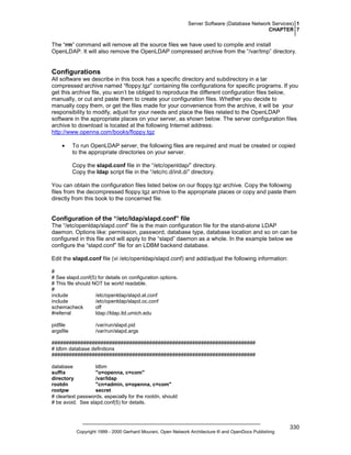 Server Software (Database Network Services) 1
CHAPTER 7

The “rm” command will remove all the source files we have used to compile and install
OpenLDAP. It will also remove the OpenLDAP compressed archive from the “/var/tmp” directory.

Configurations
All software we describe in this book has a specific directory and subdirectory in a tar
compressed archive named “floppy.tgz” containing file configurations for specific programs. If you
get this archive file, you won’t be obliged to reproduce the different configuration files below,
manually, or cut and paste them to create your configuration files. Whether you decide to
manually copy them, or get the files made for your convenience from the archive, it will be your
responsibility to modify, adjust for your needs and place the files related to the OpenLDAP
software in the appropriate places on your server, as shown below. The server configuration files
archive to download is located at the following Internet address:
http://www.openna.com/books/floppy.tgz
•

To run OpenLDAP server, the following files are required and must be created or copied
to the appropriate directories on your server.
Copy the slapd.conf file in the “/etc/openldap/” directory.
Copy the ldap script file in the “/etc/rc.d/init.d/” directory.

You can obtain the configuration files listed below on our floppy.tgz archive. Copy the following
files from the decompressed floppy.tgz archive to the appropriate places or copy and paste them
directly from this book to the concerned file.

Configuration of the “/etc/ldap/slapd.conf” file
The “/etc/openldap/slapd.conf” file is the main configuration file for the stand-alone LDAP
daemon. Options like: permission, password, database type, database location and so on can be
configured in this file and will apply to the “slapd” daemon as a whole. In the example below we
configure the “slapd.conf” file for an LDBM backend database.
Edit the slapd.conf file (vi /etc/openldap/slapd.conf) and add/adjust the following information:
#
# See slapd.conf(5) for details on configuration options.
# This file should NOT be world readable.
#
include
/etc/openldap/slapd.at.conf
include
/etc/openldap/slapd.oc.conf
schemacheck
off
#referral
ldap://ldap.itd.umich.edu
pidfile
argsfile

/var/run/slapd.pid
/var/run/slapd.args

#######################################################################
# ldbm database definitions
#######################################################################
database
ldbm
suffix
"o=openna, c=com"
directory
/var/ldap
rootdn
"cn=admin, o=openna, c=com"
rootpw
secret
# cleartext passwords, especially for the rootdn, should
# be avoid. See slapd.conf(5) for details.

Copyright 1999 - 2000 Gerhard Mourani, Open Network Architecture ® and OpenDocs Publishing

330

 
