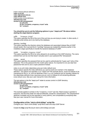 Server Software (Database Network Services) 1
CHAPTER 7
# ldbm indexed attribute definitions
index cn,sn,uid
index objectclass pres,eq
index default none
# ldbm access control definitions
defaultaccess read
access to attr=userpassword
by self write
by dn="cn=admin, o=openna, c=com" write
by * compare

You should be sure to set the following options in your “slapd.conf” file above before
starting the slapd daemon program:
suffix
“o=openna, c=com”
This option specifies the DN of the root of the sub tree you are trying to create. In other words, it
indicates what entries are to be held by this database.
directory /var/ldap
This option specifies the directory where the database and associated indexes files of LDAP
should reside. We must set this to “/var/ldap” because we created this directory earlier in the
installation stage specifically to handle the backend database of LDAP.
rootdn
"cn=admin, o=openna, c=com"
This option specifies the DN of an entry allowed to do anything on the LDAP directory. The name
entered here can be one that doesn’t actually exist in your password file “/etc/passwd”.
rootpw
secret
This option specifies the password that can be used to authenticate the "super-user" entry of the
database. This is the password for the rootdn option above. It’s important to not use clear text
passwords here and to use a crypto password instead.
index cn,sn,uid | index objectclass pres,eq | index default none
These options specify the index definitions you want to build and maintain in the database
definition. The options we specifies in our “slapd.conf” file example above, cause all indexes to be
maintained for the cn, sn, and uid attributes (index cn,sn,uid), presence and an equality indexes for
the objectclass attribute (index objectclass pres,eq), and no indexes for all remaining attributes
(index default none). See your user manual for more information.
The last options in the file “slapd.conf” relate to access control in LDAP directory.
defaultaccess read
access to attr=userpassword
by self write
by dn="cn=admin, o=openna, c=com" write
by * compare

This example applies to entries in the "o=openna, c=com" sub tree. Read access is granted to
everyone, and the entry itself can write all attributes, except for userpassword. The userpassword
attribute is writable only by the specified cn entry (admin), and comparable by everybody else.
See your user manual for more information.

Configuration of the “/etc/rc.d/init.d/ldap” script file
Configure your “/etc/rc.d/init.d/ldap” script file to start and stop LDAP Server.
Create the ldap script file (touch /etc/rc.d/init.d/ldap) and add:

Copyright 1999 - 2000 Gerhard Mourani, Open Network Architecture ® and OpenDocs Publishing

331

 