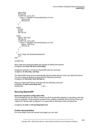 Server Software (Database Network Services) 1
CHAPTER 7
status slapd
RETVAL=$?
if [ $RETVAL -eq 0 ]; then
if grep -q "^replogfile" /etc/openldap/slapd.conf; then
status slurpd
RETVAL=$?
fi
fi
;;
restart)
$0 stop
$0 start
RETVAL=$?
;;
reload)
killproc -HUP slapd
RETVAL=$?
if [ $RETVAL -eq 0 ]; then
if grep -q "^replogfile" /etc/openldap/slapd.conf; then
killproc -HUP slurpd
RETVAL=$?
fi
fi
;;
*)
echo "Usage: $0 start|stop|restart|status}"
exit 1
esac
exit $RETVAL

Now, make this script executable and change its default permissions:
[root@deep /]# chmod 700 /etc/rc.d/init.d/ldap

Create the symbolic rc.d links for OpenLDAP with the command:
[root@deep /]# chkconfig --add ldap

The OpenLDAP script will not automatically start the slapd daemon when you reboot the server.
You can change its defaults by executing the following command:
[root@deep /]# chkconfig --level 345 ldap on

Start your OpenLDAP Server manually with the following command:
[root@deep /]# /etc/rc.d/init.d/ldap start
Starting ldap:
[ OK ]

Securing OpenLDAP
Immunize important configuration files
The immutable bit can be used to prevent one from accidentally deleting or overwriting a file that
must be protected. It also prevents someone from creating a symbolic link to this file. Once your
“slapd.conf” file has been configured, it’s a good idea to immunize it with command like:
[root@deep /]# chattr +i /etc/openldap/slapd.conf

Further documentation
For more details, there are several man pages you can read:

Copyright 1999 - 2000 Gerhard Mourani, Open Network Architecture ® and OpenDocs Publishing

333

 