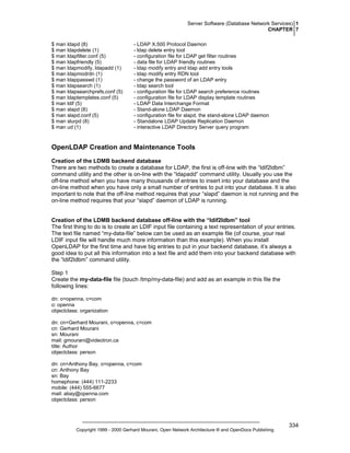 Server Software (Database Network Services) 1
CHAPTER 7
$ man ldapd (8)
$ man ldapdelete (1)
$ man ldapfilter.conf (5)
$ man ldapfriendly (5)
$ man ldapmodify, ldapadd (1)
$ man ldapmodrdn (1)
$ man ldappasswd (1)
$ man ldapsearch (1)
$ man ldapsearchprefs.conf (5)
$ man ldaptemplates.conf (5)
$ man ldif (5)
$ man slapd (8)
$ man slapd.conf (5)
$ man slurpd (8)
$ man ud (1)

- LDAP X.500 Protocol Daemon
- ldap delete entry tool
- configuration file for LDAP get filter routines
- data file for LDAP friendly routines
- ldap modify entry and ldap add entry tools
- ldap modify entry RDN tool
- change the password of an LDAP entry
- ldap search tool
- configuration file for LDAP search preference routines
- configuration file for LDAP display template routines
- LDAP Data Interchange Format
- Stand-alone LDAP Daemon
- configuration file for slapd, the stand-alone LDAP daemon
- Standalone LDAP Update Replication Daemon
- interactive LDAP Directory Server query program

OpenLDAP Creation and Maintenance Tools
Creation of the LDMB backend database
There are two methods to create a database for LDAP, the first is off-line with the “ldif2ldbm”
command utility and the other is on-line with the “ldapadd” command utility. Usually you use the
off-line method when you have many thousands of entries to insert into your database and the
on-line method when you have only a small number of entries to put into your database. It is also
important to note that the off-line method requires that your “slapd” daemon is not running and the
on-line method requires that your “slapd” daemon of LDAP is running.

Creation of the LDMB backend database off-line with the “ldif2ldbm” tool
The first thing to do is to create an LDIF input file containing a text representation of your entries.
The text file named “my-data-file” below can be used as an example file (of course, your real
LDIF input file will handle much more information than this example). When you install
OpenLDAP for the first time and have big entries to put in your backend database, it’s always a
good idea to put all this information into a text file and add them into your backend database with
the “ldif2ldbm” command utility.
Step 1
Create the my-data-file file (touch /tmp/my-data-file) and add as an example in this file the
following lines:
dn: o=openna, c=com
o: openna
objectclass: organization
dn: cn=Gerhard Mourani, o=openna, c=com
cn: Gerhard Mourani
sn: Mourani
mail: gmourani@videotron.ca
title: Author
objectclass: person
dn: cn=Anthony Bay, o=openna, c=com
cn: Anthony Bay
sn: Bay
homephone: (444) 111-2233
mobile: (444) 555-6677
mail: abay@openna.com
objectclass: person

Copyright 1999 - 2000 Gerhard Mourani, Open Network Architecture ® and OpenDocs Publishing

334

 