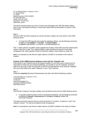 Server Software (Database Network Services) 1
CHAPTER 7
dn: cn=George Parker, o=openna, c=com
cn: George Parker
sn: Parker
telephonenumber: (555) 234-5678
fax: (543) 987-6543
mobile: (543) 321-4354
description: E-Commerce
objectclass: person

The above example shows you how to convert your information into LDIF files before adding
them to your new backend directory. Consult your OpenLDAP documentation or book for more
information.

Step 2
Once the LDIF input file containing our entries has been created, we must insert it in the LDAP
directory server.
•

To insert the LDIF input file and create the database off-line, use the following command:
[root@deep tmp]# ldif2ldbm -i <inputfile> -f <slapdconfigfile>
[root@deep tmp]# ldif2ldbm -i my-data-file -f /etc/openldap/slapd.conf

The “-i” option with the <inputfile> option specifies the location of the LDIF input file containing the
entries in text form to add. The <slapdconfigfile> option specifies the location of the slapd
configuration file, which specifies where to create the indexes, what indexes to create, etc.
It is important to note that the “slapd” daemon of LDAP is not started in this mode of
creation.

NOTE:

Creation of the LDMB backend database on-line with the “ldapadd” tool
If the entries in your directory server are already created or if you have only a small amount of
information to insert into your backend database, you’ll prefer to use the “ldapadd” command
utility to do your job on-line. For example, to add the “Europe Mourani” entry using the “ldapadd”
tool, you could create a file called “newentry” in your “/tmp” directory.
Step 1
Create the newentry file (touch /tmp/newentry) and add in this file the following contents:
cn=Europe Mourani, o=openna, c=com
cn=Europe Mourani
sn=Mourani
mail=emourani@old.com
description=Marketing relation
objectClass=person

Step 2
Once the file “newentry” has been created, we must add the entry into the LDAP directory server.
•

To actually create the entry on-line in the backend database, use the following command:
[root@deep /]# ldapadd -f /tmp/newentry -D "cn=admin, o=openna, c=com" -W
Enter LDAP Password :

The above command assumes that you have set rootdn to "cn=admin, o=openna, c=com" and
rootpw to "secret". You will be prompted to enter the password.
NOTE:

It is important to note that the “slapd” daemon of LDAP is started in this mode of creation.

Copyright 1999 - 2000 Gerhard Mourani, Open Network Architecture ® and OpenDocs Publishing

335

 