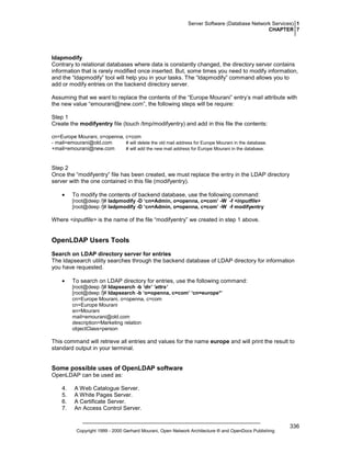 Server Software (Database Network Services) 1
CHAPTER 7

ldapmodify
Contrary to relational databases where data is constantly changed, the directory server contains
information that is rarely modified once inserted. But, some times you need to modify information,
and the “ldapmodify” tool will help you in your tasks. The “ldapmodify” command allows you to
add or modify entries on the backend directory server.
Assuming that we want to replace the contents of the “Europe Mourani” entry’s mail attribute with
the new value “emourani@new.com”, the following steps will be require:
Step 1
Create the modifyentry file (touch /tmp/modifyentry) and add in this file the contents:
cn=Europe Mourani, o=openna, c=com
# will delete the old mail address for Europe Mourani in the database.
- mail=emourani@old.com
+mail=emourani@new.com
# will add the new mail address for Europe Mourani in the database.

Step 2
Once the “modifyentry” file has been created, we must replace the entry in the LDAP directory
server with the one contained in this file (modifyentry).
•

To modify the contents of backend database, use the following command:
[root@deep /]# ladpmodify -D ‘cn=Admin, o=openna, c=com’ -W -f <inputfile>
[root@deep /]# ladpmodify -D ‘cn=Admin, o=openna, c=com’ -W -f modifyentry

Where <inputfile> is the name of the file “modifyentry” we created in step 1 above.

OpenLDAP Users Tools
Search on LDAP directory server for entries
The ldapsearch utility searches through the backend database of LDAP directory for information
you have requested.
•

To search on LDAP directory for entries, use the following command:
[root@deep /]# ldapsearch -b ‘dn’ ‘attrs’
[root@deep /]# ldapsearch -b ‘o=openna, c=com’ ‘cn=europe*’
cn=Europe Mourani, o=openna, c=com
cn=Europe Mourani
sn=Mourani
mail=emourani@old.com
description=Marketing relation
objectClass=person

This command will retrieve all entries and values for the name europe and will print the result to
standard output in your terminal.

Some possible uses of OpenLDAP software
OpenLDAP can be used as:
4.
5.
6.
7.

A Web Catalogue Server.
A White Pages Server.
A Certificate Server.
An Access Control Server.

Copyright 1999 - 2000 Gerhard Mourani, Open Network Architecture ® and OpenDocs Publishing

336

 