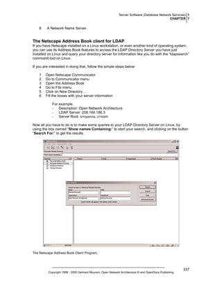 Server Software (Database Network Services) 1
CHAPTER 7

8.

A Network Name Server.

The Netscape Address Book client for LDAP
If you have Netscape installed on a Linux workstation, or even another kind of operating system,
you can use its Address Book features to access the LDAP Directory Server you have just
installed on Linux and query your directory server for information like you do with the “ldapsearch”
command tool on Linux.
If you are interested in doing that, follow the simple steps below:
1
2
3
4
5
6

Open Netscape Communicator
Go to Communicator menu
Open the Address Book
Go to File menu
Click on New Directory …
Fill the boxes with your server information
For example:
- Description: Open Network Architecture
- LDAP Server: 208.164.186.3
- Server Root: o=openna, c=com

Now all you have to do is to make some queries to your LDAP Directory Server on Linux, by
using the box named “Show names Containing:” to start your search, and clicking on the button
“Search For:” to get the results.

The Netscape Address Book Client Program.

Copyright 1999 - 2000 Gerhard Mourani, Open Network Architecture ® and OpenDocs Publishing

337

 