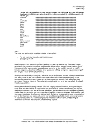 Linux Installation 0
CHAPTER 2
30.i386.rpm ElectricFence-2.1-3.i386.rpm flex-2.5.4a-9.i386.rpm gdb-4.18-11.i386.rpm kernelheaders-2.2.14-5.0.i386.rpm glibc-devel-2.1.3-15.i386.rpm make-3.78.1-4.i386.rpm patch-2.510.i386.rpm
autoconf
##################################################
m4
##################################################
automake
##################################################
dev86
##################################################
bison
##################################################
byacc
##################################################
cdecl
##################################################
cpp
##################################################
cproto
##################################################
ctags
##################################################
egcs
##################################################
ElectricFence
##################################################
flex
##################################################
gdb
##################################################
kernel-headers
##################################################
glibc-devel
##################################################
make
##################################################
patch
##################################################

Step 3
You must exit and re-login for all the change to take effect.
•

To exit from your console, use the command:
[root@deep /]# exit

After installation and compilation of all programs you need on your server, it’s a good idea to
remove all sharp objects (compilers, etc) describe above unless needed from a system. One of
the reasons is if a cracker gains access to your server he or she couldn’t compile or modify
binaries programs. Also, this will free a lot of space and will help to improve regular scanning of
files on your server for integrity checking.
When you run a server you will give it a special task to accomplish. You will never put all services
you want to offer in one machine or you will lose speed (resources available divided by the
number of process running on the server), and decrease your security (with a lot of services
running on the same machine, if a cracker accesses this server, he or she can attack directly all
the others available).
Having different servers doing different tasks will simplify the administration, management (you
know what task each server is supposed to do, what services should be available, which ports
are open to clients access and which one are closed, you know what you are supposed to see in
the log files, etc), and give you more control and flexibility on each one (server dedicated for mail,
web pages, database, development, backup, etc). So having, for example, one server specialized
just for development and testing will permit you to not be compelled to install compiler programs
on a server each time you want to compile and install new software on it, and be obliged
afterwards to uninstall the compilers, or other sharp objects.

Copyright 1999 - 2000 Gerhard Mourani, Open Network Architecture ® and OpenDocs Publishing

34

 