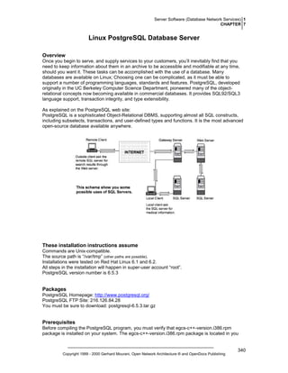 Server Software (Database Network Services) 1
CHAPTER 7

Linux PostgreSQL Database Server
Overview
Once you begin to serve, and supply services to your customers, you’ll inevitably find that you
need to keep information about them in an archive to be accessible and modifiable at any time,
should you want it. These tasks can be accomplished with the use of a database. Many
databases are available on Linux; Choosing one can be complicated, as it must be able to
support a number of programming languages, standards and features. PostgreSQL, developed
originally in the UC Berkeley Computer Science Department, pioneered many of the objectrelational concepts now becoming available in commercial databases. It provides SQL92/SQL3
language support, transaction integrity, and type extensibility.
As explained on the PostgreSQL web site:
PostgreSQL is a sophisticated Object-Relational DBMS, supporting almost all SQL constructs,
including subselects, transactions, and user-defined types and functions. It is the most advanced
open-source database available anywhere.

These installation instructions assume
Commands are Unix-compatible.
The source path is “/var/tmp” (other paths are possible).
Installations were tested on Red Hat Linux 6.1 and 6.2.
All steps in the installation will happen in super-user account “root”.
PostgreSQL version number is 6.5.3

Packages
PostgreSQL Homepage: http://www.postgresql.org/
PostgreSQL FTP Site: 216.126.84.28
You must be sure to download: postgresql-6.5.3.tar.gz

Prerequisites
Before compiling the PostgreSQL program, you must verify that egcs-c++-version.i386.rpm
package is installed on your system. The egcs-c++-version.i386.rpm package is located in you

Copyright 1999 - 2000 Gerhard Mourani, Open Network Architecture ® and OpenDocs Publishing

340

 