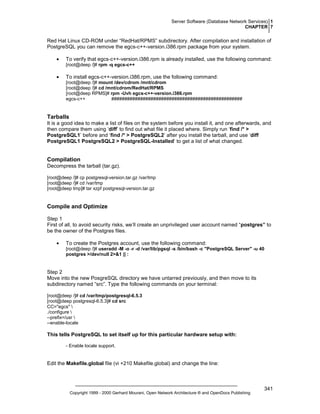 Server Software (Database Network Services) 1
CHAPTER 7

Red Hat Linux CD-ROM under “RedHat/RPMS” subdirectory. After compilation and installation of
PostgreSQL you can remove the egcs-c++-version.i386.rpm package from your system.
•

To verify that egcs-c++-version.i386.rpm is already installed, use the following command:
[root@deep /]# rpm -q egcs-c++

•

To install egcs-c++-version.i386.rpm, use the following command:
[root@deep /]# mount /dev/cdrom /mnt/cdrom
[root@deep /]# cd /mnt/cdrom/RedHat/RPMS
[root@deep RPMS]# rpm -Uvh egcs-c++-version.i386.rpm
egcs-c++
##################################################

Tarballs
It is a good idea to make a list of files on the system before you install it, and one afterwards, and
then compare them using ‘diff’ to find out what file it placed where. Simply run ‘find /* >
PostgreSQL1’ before and ‘find /* > PostgreSQL2’ after you install the tarball, and use ‘diff
PostgreSQL1 PostgreSQL2 > PostgreSQL-Installed’ to get a list of what changed.

Compilation
Decompress the tarball (tar.gz).
[root@deep /]# cp postgresql-version.tar.gz /var/tmp
[root@deep /]# cd /var/tmp
[root@deep tmp]# tar xzpf postgresql-version.tar.gz

Compile and Optimize
Step 1
First of all, to avoid security risks, we’ll create an unprivileged user account named “postgres” to
be the owner of the Postgres files.
•

To create the Postgres account, use the following command:
[root@deep /]# useradd -M -o -r -d /var/lib/pgsql -s /bin/bash -c "PostgreSQL Server" -u 40
postgres >/dev/null 2>&1 || :

Step 2
Move into the new PosgreSQL directory we have untarred previously, and then move to its
subdirectory named “src”. Type the following commands on your terminal:
[root@deep /]# cd /var/tmp/postgresql-6.5.3
[root@deep postgresql-6.5.3]# cd src
CC="egcs" 
./configure 
--prefix=/usr 
--enable-locale

This tells PostgreSQL to set itself up for this particular hardware setup with:
- Enable locale support.

Edit the Makefile.global file (vi +210 Makefile.global) and change the line:

Copyright 1999 - 2000 Gerhard Mourani, Open Network Architecture ® and OpenDocs Publishing

341

 
