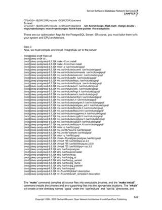 Server Software (Database Network Services) 1
CHAPTER 7
CFLAGS= -I$(SRCDIR)/include -I$(SRCDIR)/backend
To read:
CFLAGS= -I$(SRCDIR)/include -I$(SRCDIR)/backend -O9 -funroll-loops -ffast-math -malign-double mcpu=pentiumpro -march=pentiumpro -fomit-frame-pointer -fno-exceptions

These are our optimization flags for the PostgreSQL Server. Of course, you must tailor them to fit
your system and CPU architecture.

Step 3
Now, we must compile and install PosgreSQL on to the server:
[root@deep src]# make all
[root@deep src]# cd ..
[root@deep postgresql-6.5.3]# make -C src install
[root@deep postgresql-6.5.3]# make -C src/man install
[root@deep postgresql-6.5.3]# mkdir -p /usr/include/pgsql
[root@deep postgresql-6.5.3]# mv /usr/include/access /usr/include/pgsql/
[root@deep postgresql-6.5.3]# mv /usr/include/commands /usr/include/pgsql/
[root@deep postgresql-6.5.3]# mv /usr/include/executor /usr/include/pgsql/
[root@deep postgresql-6.5.3]# mv /usr/include/lib /usr/include/pgsql/
[root@deep postgresql-6.5.3]# mv /usr/include/libpq /usr/include/pgsql/
[root@deep postgresql-6.5.3]# mv /usr/include/libpq++ /usr/include/pgsql/
[root@deep postgresql-6.5.3]# mv /usr/include/port /usr/include/pgsql/
[root@deep postgresql-6.5.3]# mv /usr/include/utils /usr/include/pgsql/
[root@deep postgresql-6.5.3]# mv /usr/include/fmgr.h /usr/include/pgsql/
[root@deep postgresql-6.5.3]# mv /usr/include/os.h /usr/include/pgsql/
[root@deep postgresql-6.5.3]# mv /usr/include/config.h /usr/include/pgsql/
[root@deep postgresql-6.5.3]# mv /usr/include/c.h /usr/include/pgsql/
[root@deep postgresql-6.5.3]# mv /usr/include/postgres.h /usr/include/pgsql/
[root@deep postgresql-6.5.3]# mv /usr/include/postgres_ext.h /usr/include/pgsql/
[root@deep postgresql-6.5.3]# mv /usr/include/libpq-fe.h /usr/include/pgsql/
[root@deep postgresql-6.5.3]# mv /usr/include/libpq-int.h /usr/include/pgsql/
[root@deep postgresql-6.5.3]# mv /usr/include/ecpgerrno.h /usr/include/pgsql/
[root@deep postgresql-6.5.3]# mv /usr/include/ecpglib.h /usr/include/pgsql/
[root@deep postgresql-6.5.3]# mv /usr/include/ecpgtype.h /usr/include/pgsql/
[root@deep postgresql-6.5.3]# mv /usr/include/sqlca.h /usr/include/pgsql/
[root@deep postgresql-6.5.3]# mv /usr/include/libpq++.H /usr/include/pgsql/
[root@deep postgresql-6.5.3]# mkdir -p /usr/lib/pgsql
[root@deep postgresql-6.5.3]# mv /usr/lib/*source /usr/lib/pgsql/
[root@deep postgresql-6.5.3]# mv /usr/lib/*sample /usr/lib/pgsql/
[root@deep postgresql-6.5.3]# mkdir -p /var/lib/pgsql
[root@deep postgresql-6.5.3]# chown -R postgres.postgres /var/lib/pgsql/
[root@deep postgresql-6.5.3]# chmod 755 /usr/lib/libpq.so.2.0
[root@deep postgresql-6.5.3]# chmod 755 /usr/lib/libecpg.so.3.0.0
[root@deep postgresql-6.5.3]# chmod 755 /usr/lib/libpq++.so.3.0
[root@deep postgresql-6.5.3]# strip /usr/bin/postgres
[root@deep postgresql-6.5.3]# strip /usr/bin/postmaster
[root@deep postgresql-6.5.3]# strip /usr/bin/ecpg
[root@deep postgresql-6.5.3]# strip /usr/bin/pg_id
[root@deep postgresql-6.5.3]# strip /usr/bin/pg_version
[root@deep postgresql-6.5.3]# strip /usr/bin/pg_dump
[root@deep postgresql-6.5.3]# strip /usr/bin/pg_passwd
[root@deep postgresql-6.5.3]# strip /usr/bin/psql
[root@deep postgresql-6.5.3]# rm -f /usr/lib/global1.description
[root@deep postgresql-6.5.3]# rm -f /usr/lib/local1_template1.description

The “make” command compiles all source files into executable binaries, and the “make install”
command installs the binaries and any supporting files into the appropriate locations. The “mkdir”
will create a new directory named “pgsql” under the “/usr/include” and “/usr/lib” directories, and

Copyright 1999 - 2000 Gerhard Mourani, Open Network Architecture ® and OpenDocs Publishing

342

 