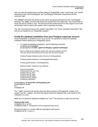 Server Software (Database Network Services) 1
CHAPTER 7

then we move all subdirectories and files related to PostgreSQL under “/usr/include” and “/usr/lib”
directories to the “/usr/include/pgsql” and “/usr/lib/pgsql” directories respectively with the
command “mv”.
The "chown" command will set the correct owner and group permission for the “/var/lib/pgsql”
directory. The “strip” command will discard all symbols from the object files. This means that our
binary file will be smaller in size. This will improve the performance hit to the program since there
will be fewer lines to read by the system when it executes the binary.
The “rm” command will remove the “global1.description” and ”local1_template1.description” files
that are not needed by our PosgreSQL program.

Create the database installation from your Postgres superuser account
Once PostgreSQL is installed on your Linux server, it’s important to create the database
installation before starting your PostgreSQL server.
•

To create the database installation, use the following command:
[root@deep /]# su postgres
[postgres@deep /]$ initdb --pglib=/usr/lib/pgsql --pgdata=/var/lib/pgsql
We are initializing the database system with username postgres (uid=40).
This user will own all the files and must also own the server process.
Creating Postgres database system directory /var/lib/pgsql/base
Creating template database in /var/lib/pgsql/base/template1
Creating global classes in /var/lib/pgsql/base
Adding template1 database to pg_database...
Vacuuming template1
Creating public pg_user view
Creating view pg_rules
Creating view pg_views
Creating view pg_tables
Creating view pg_indexes
Loading pg_description

[postgres@deep /]$ chmod 640 /var/lib/pgsql/pg_pwd
[postgres@deep /]$ exit
exit
[root@deep /]#

The “--pglib” command will specify where the library directory of PostgreSQL resides in the
system, and the “--pgdata” command will specify where the database files must reside for this
installation on Linux.
NOTE:

Do not create the database installation as “root”! This would be a major security hole.

Cleanup after work
[root@deep /]# cd /var/tmp
[root@deep tmp]# rm -rf postgresql-version/ postgresql-version.tar.gz

Remove the egcs-c++-version.i386.rpm package to save space.
[root@deep /]# rpm -e egcs-c++

Copyright 1999 - 2000 Gerhard Mourani, Open Network Architecture ® and OpenDocs Publishing

343

 