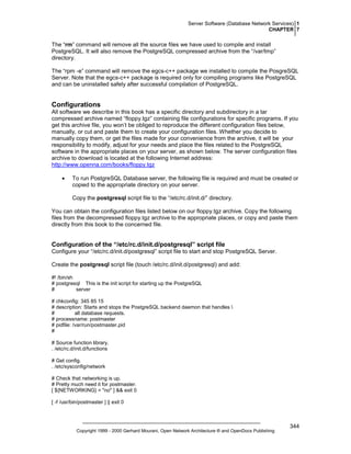 Server Software (Database Network Services) 1
CHAPTER 7

The “rm” command will remove all the source files we have used to compile and install
PostgreSQL. It will also remove the PostgreSQL compressed archive from the “/var/tmp”
directory.
The “rpm -e” command will remove the egcs-c++ package we installed to compile the PosgreSQL
Server. Note that the egcs-c++ package is required only for compiling programs like PostgreSQL
and can be uninstalled safely after successful compilation of PostgreSQL.

Configurations
All software we describe in this book has a specific directory and subdirectory in a tar
compressed archive named “floppy.tgz” containing file configurations for specific programs. If you
get this archive file, you won’t be obliged to reproduce the different configuration files below,
manually, or cut and paste them to create your configuration files. Whether you decide to
manually copy them, or get the files made for your convenience from the archive, it will be your
responsibility to modify, adjust for your needs and place the files related to the PostgreSQL
software in the appropriate places on your server, as shown below. The server configuration files
archive to download is located at the following Internet address:
http://www.openna.com/books/floppy.tgz
•

To run PostgreSQL Database server, the following file is required and must be created or
copied to the appropriate directory on your server.
Copy the postgresql script file to the “/etc/rc.d/init.d/” directory.

You can obtain the configuration files listed below on our floppy.tgz archive. Copy the following
files from the decompressed floppy.tgz archive to the appropriate places, or copy and paste them
directly from this book to the concerned file.

Configuration of the “/etc/rc.d/init.d/postgresql” script file
Configure your “/etc/rc.d/init.d/postgresql” script file to start and stop PostgreSQL Server.
Create the postgresql script file (touch /etc/rc.d/init.d/postgresql) and add:
#! /bin/sh
# postgresql This is the init script for starting up the PostgreSQL
#
server
# chkconfig: 345 85 15
# description: Starts and stops the PostgreSQL backend daemon that handles 
#
all database requests.
# processname: postmaster
# pidfile: /var/run/postmaster.pid
#
# Source function library.
. /etc/rc.d/init.d/functions
# Get config.
. /etc/sysconfig/network
# Check that networking is up.
# Pretty much need it for postmaster.
[ ${NETWORKING} = "no" ] && exit 0
[ -f /usr/bin/postmaster ] || exit 0

Copyright 1999 - 2000 Gerhard Mourani, Open Network Architecture ® and OpenDocs Publishing

344

 