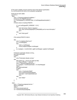 Server Software (Database Network Services) 1
CHAPTER 7
# This script is slightly unusual in that the name of the daemon (postmaster)
# is not the same as the name of the subsystem (postgresql)
# See how we were called.
case "$1" in
start)
echo -n "Checking postgresql installation: "
# Check for the PGDATA structure
if [ -f /var/lib/pgsql/PG_VERSION ] && [ -d /var/lib/pgsql/base/template1 ]
then
# Check version of existing PGDATA
if [ `cat /var/lib/pgsql/PG_VERSION` != '6.5' ]
then
echo "old version. Need to Upgrade."
echo "See /usr/doc/postgresql-6.5.2/README.rpm for more information."
exit 1
else
echo "looks good!"
fi
# No existing PGDATA! Initdb it.
else
echo "no database files found."
if [ ! -d /var/lib/pgsql ]
then
mkdir -p /var/lib/pgsql
chown postgres.postgres /var/lib/pgsql
fi
su -l postgres -c '/usr/bin/initdb --pglib=/usr/lib/pgsql --pgdata=/var/lib/pgsql'
fi
# Check for postmaster already running...
pid=`pidof postmaster`
if [ $pid ]
then
echo "Postmaster already running."
else
#all systems go -- remove any stale lock files
rm -f /tmp/.s.PGSQL.* > /dev/null
echo -n "Starting postgresql service: "
su -l postgres -c '/usr/bin/postmaster -i -S -D/var/lib/pgsql'
sleep 1
pid=`pidof postmaster`
if [ $pid ]
then
echo -n "postmaster [$pid]"
touch /var/lock/subsys/postgresql
echo $pid > /var/run/postmaster.pid
echo
else
echo "failed."
fi
fi
;;
stop)
echo -n "Stopping postgresql service: "
killproc postmaster
sleep 2
rm -f /var/run/postmaster.pid
rm -f /var/lock/subsys/postgresql

Copyright 1999 - 2000 Gerhard Mourani, Open Network Architecture ® and OpenDocs Publishing

345

 
